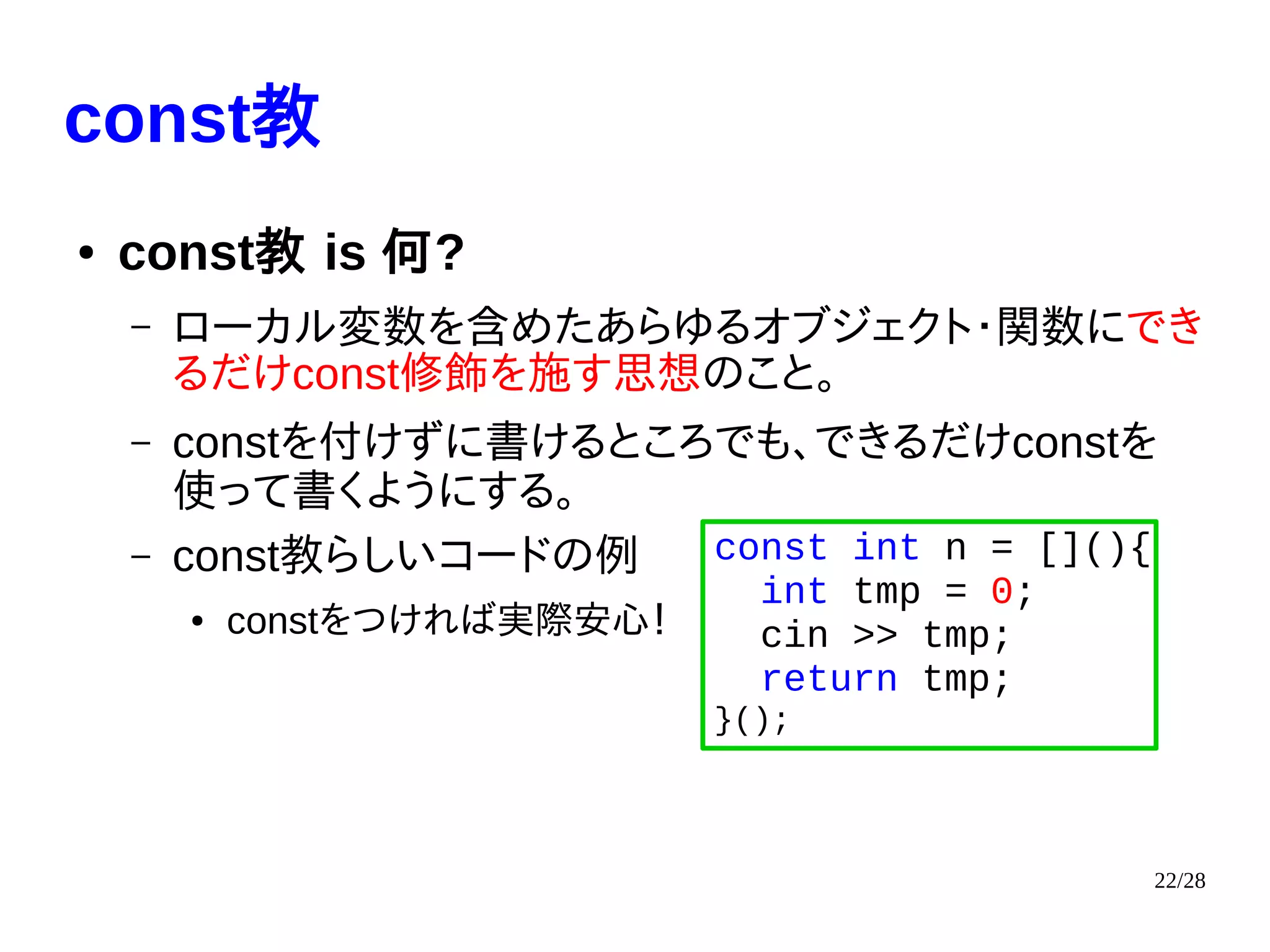 22/28
const教
● const教 is 何?
– ローカル変数を含めたあらゆるオブジェクト・関数にでき
るだけconst修飾を施す思想のこと。
– constを付けずに書けるところでも、できるだけconstを
使って書くようにする。
– const教らしいコードの例
● constをつければ実際安心！
const int n = [](){
int tmp = 0;
cin >> tmp;
return tmp;
}();
 