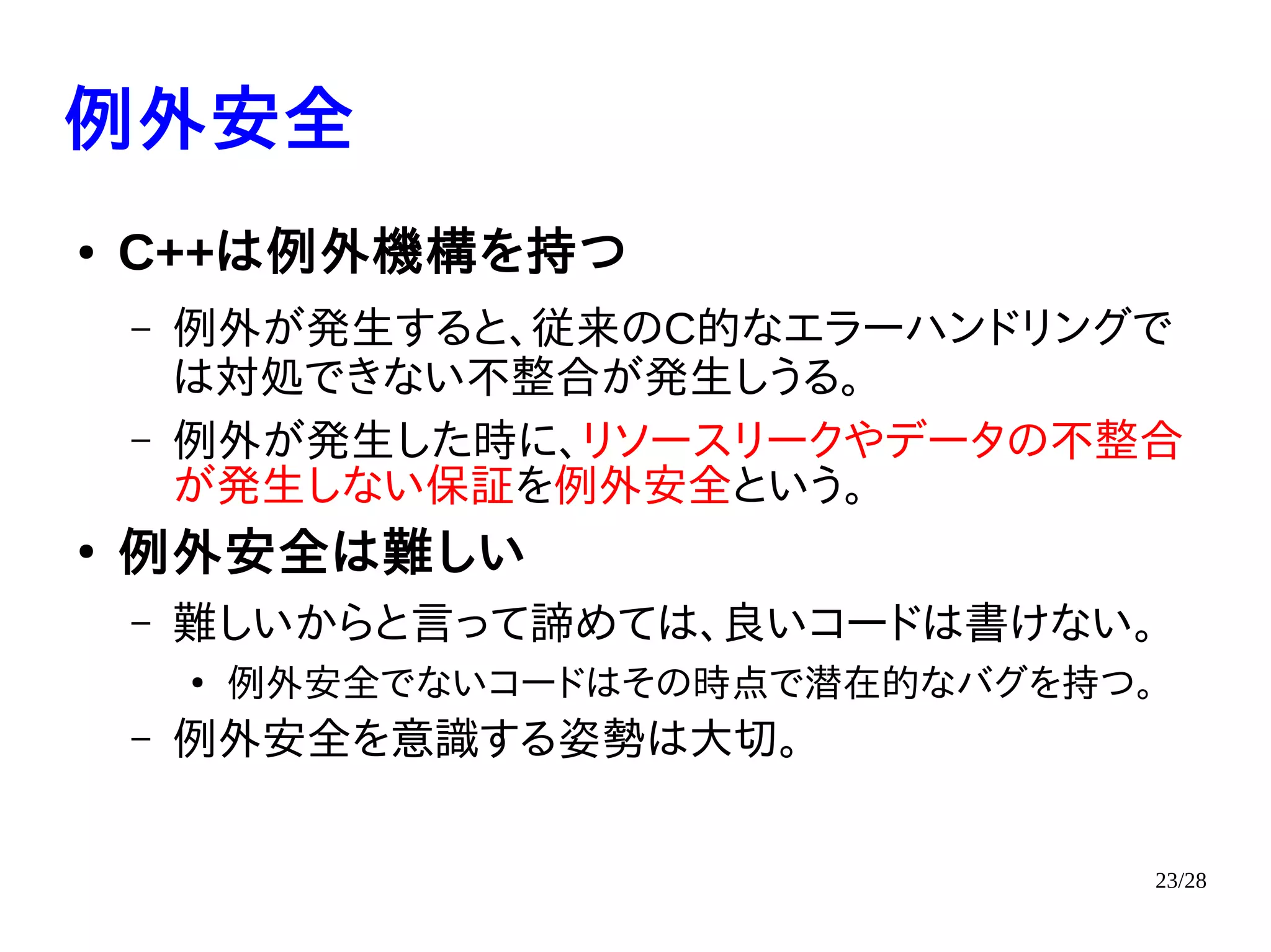 23/28
例外安全
● C++は例外機構を持つ
– 例外が発生すると、従来のC的なエラーハンドリングで
は対処できない不整合が発生しうる。
– 例外が発生した時に、リソースリークやデータの不整合
が発生しない保証を例外安全という。
●
例外安全は難しい
– 難しいからと言って諦めては、良いコードは書けない。
●
例外安全でないコードはその時点で潜在的なバグを持つ。
– 例外安全を意識する姿勢は大切。
 