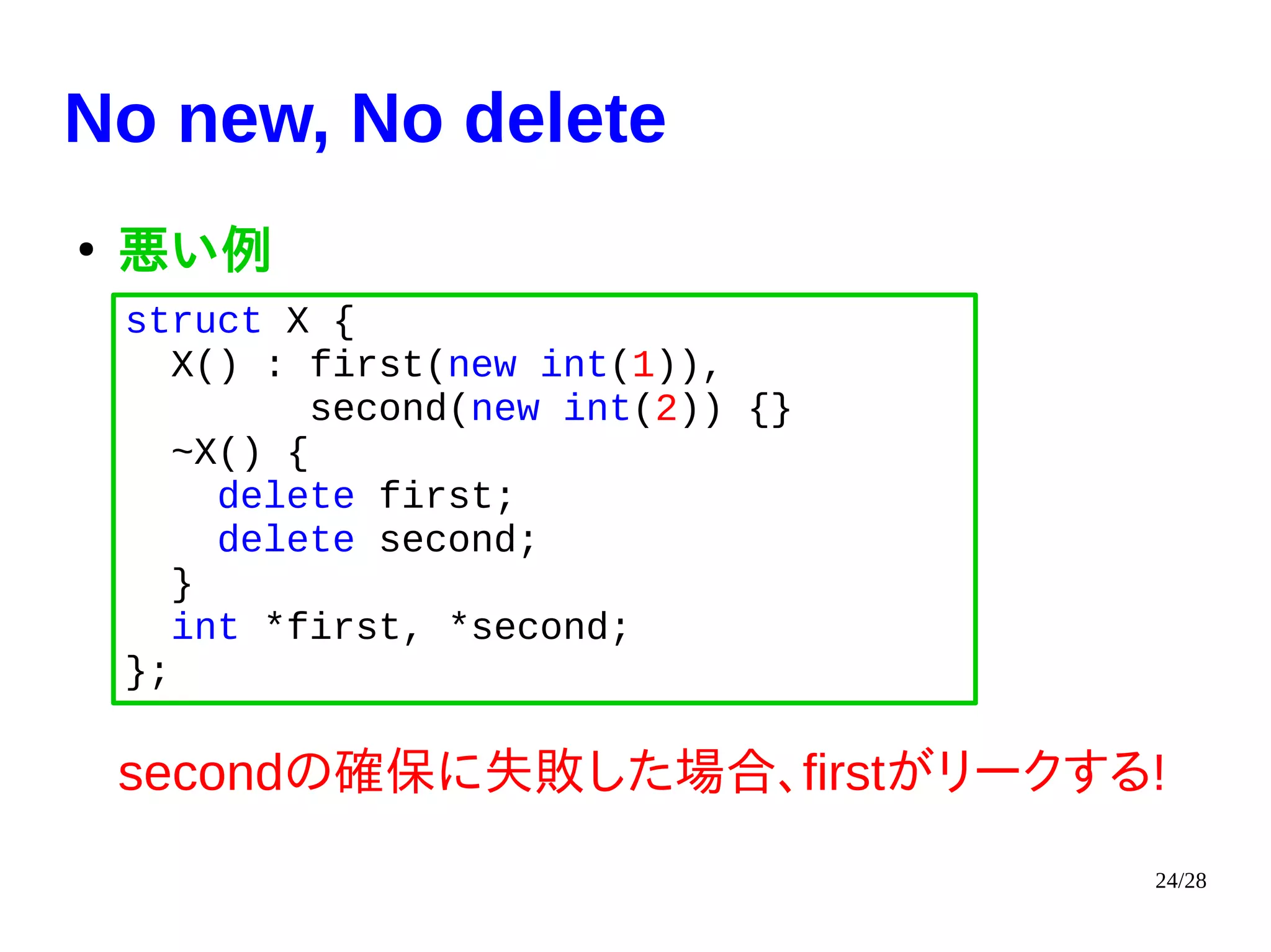24/28
No new, No delete
●
悪い例
secondの確保に失敗した場合、firstがリークする!
struct X {
X() : first(new int(1)),
second(new int(2)) {}
~X() {
delete first;
delete second;
}
int *first, *second;
};
 