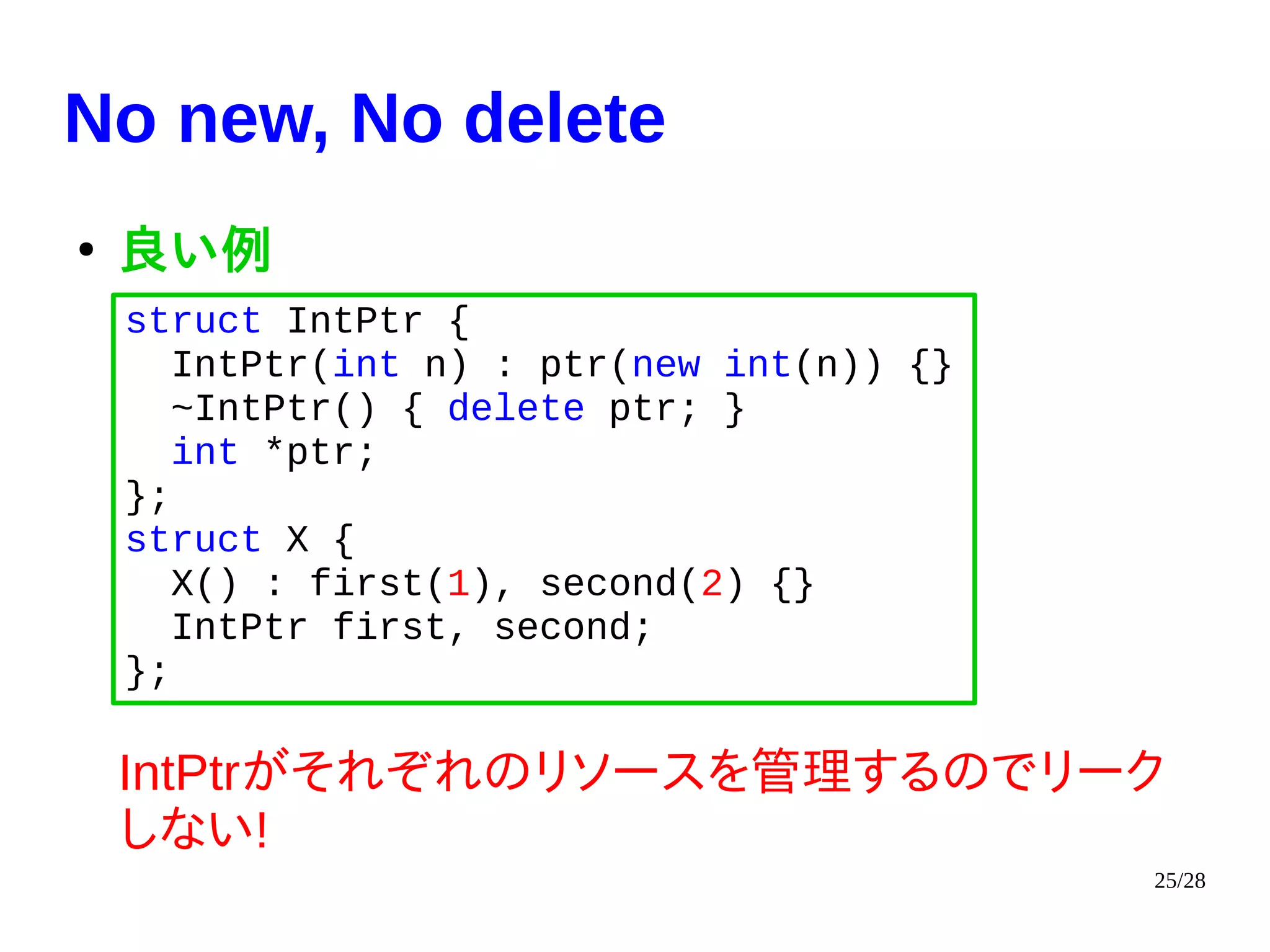 25/28
No new, No delete
●
良い例
IntPtrがそれぞれのリソースを管理するのでリーク
しない!
struct IntPtr {
IntPtr(int n) : ptr(new int(n)) {}
~IntPtr() { delete ptr; }
int *ptr;
};
struct X {
X() : first(1), second(2) {}
IntPtr first, second;
};
 