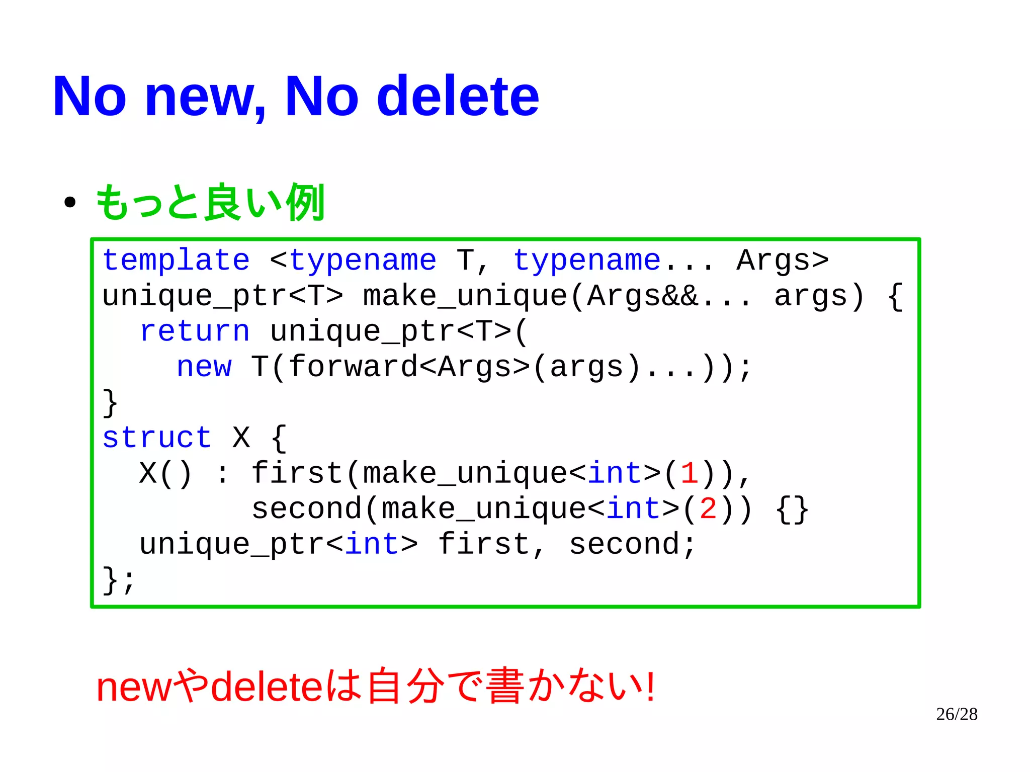 26/28
No new, No delete
●
もっと良い例
newやdeleteは自分で書かない!
template <typename T, typename... Args>
unique_ptr<T> make_unique(Args&&... args) {
return unique_ptr<T>(
new T(forward<Args>(args)...));
}
struct X {
X() : first(make_unique<int>(1)),
second(make_unique<int>(2)) {}
unique_ptr<int> first, second;
};
 