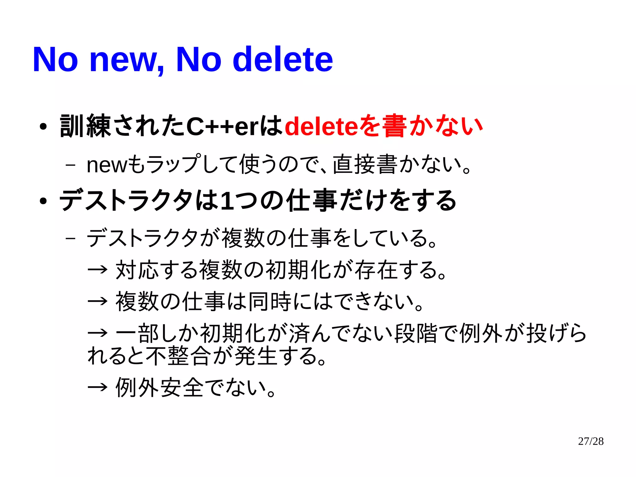 27/28
No new, No delete
● 訓練されたC++erはdeleteを書かない
– newもラップして使うので、直接書かない。
● デストラクタは1つの仕事だけをする
– デストラクタが複数の仕事をしている。
→ 対応する複数の初期化が存在する。
→ 複数の仕事は同時にはできない。
→ 一部しか初期化が済んでない段階で例外が投げら
れると不整合が発生する。
→ 例外安全でない。
 