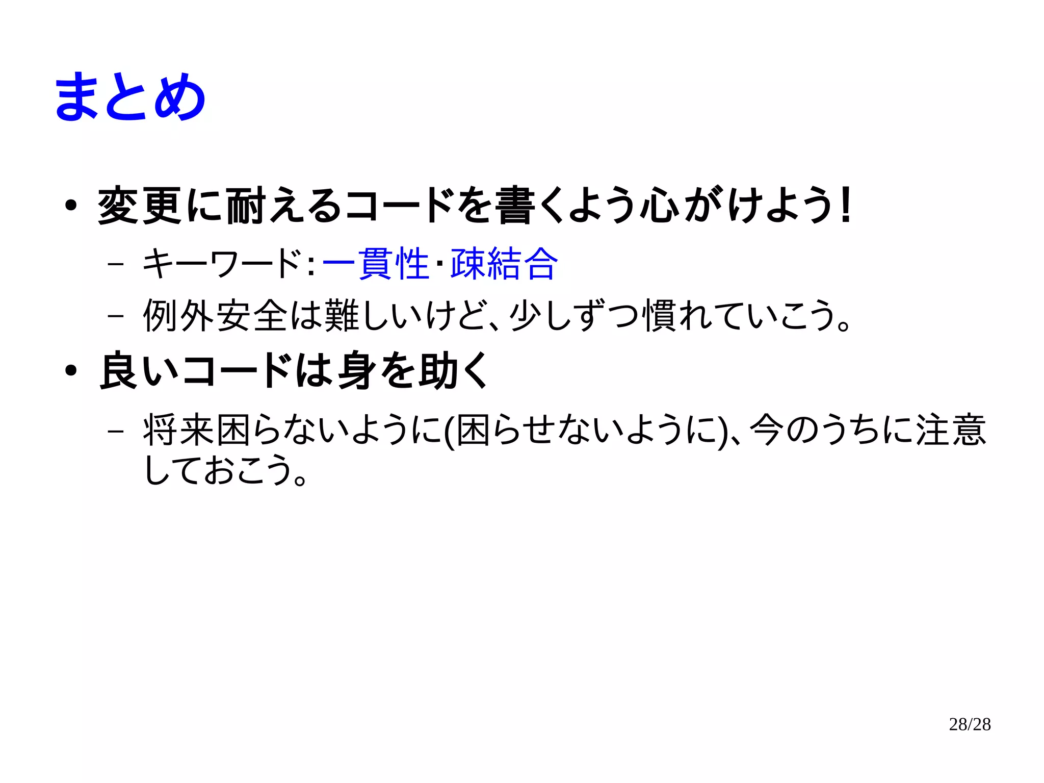 28/28
まとめ
●
変更に耐えるコードを書くよう心がけよう！
– キーワード：一貫性・疎結合
– 例外安全は難しいけど、少しずつ慣れていこう。
●
良いコードは身を助く
– 将来困らないように(困らせないように)、今のうちに注意
しておこう。
 