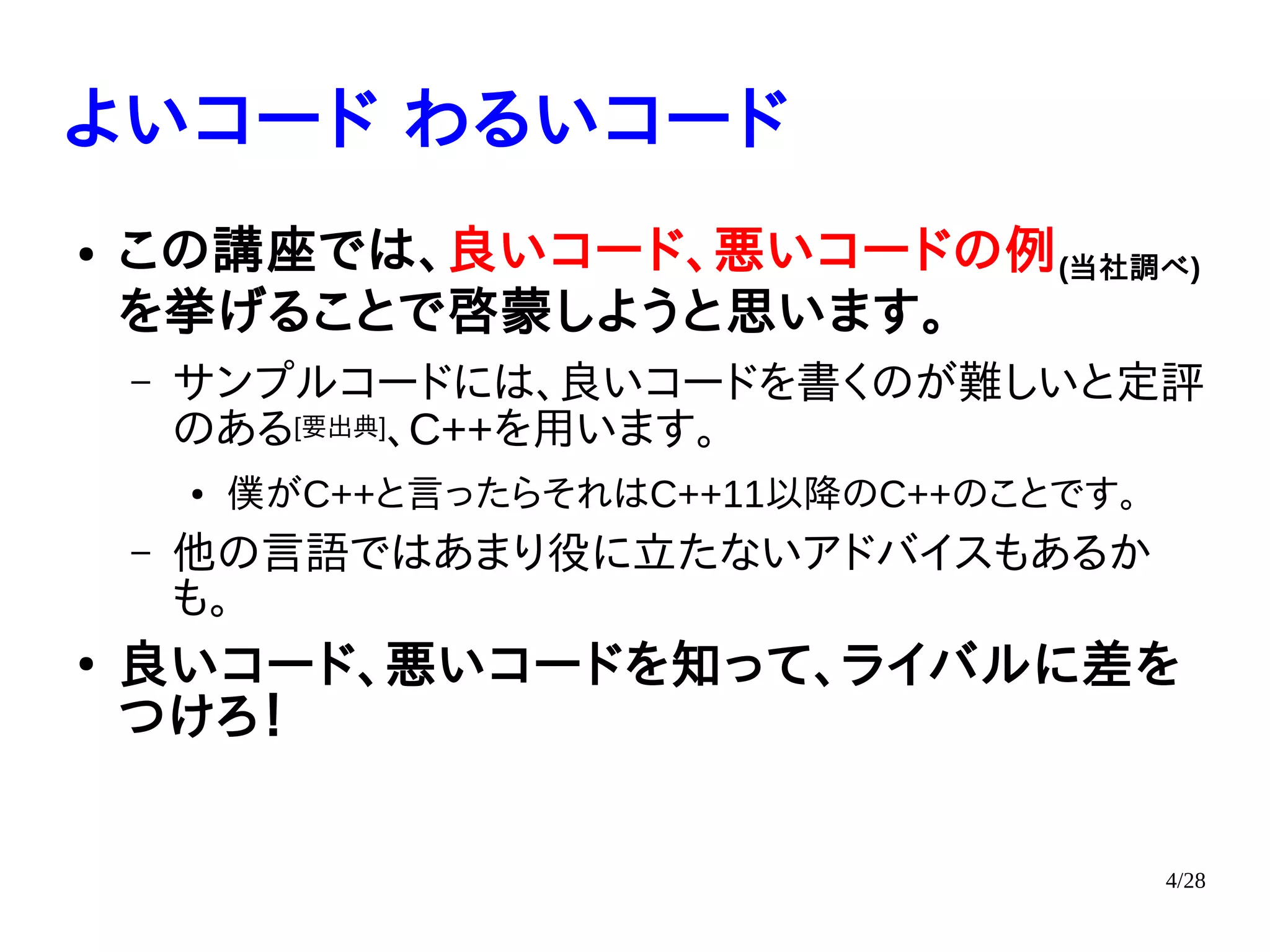 4/28
よいコード わるいコード
● この講座では、良いコード、悪いコードの例(当社調べ)
を挙げることで啓蒙しようと思います。
– サンプルコードには、良いコードを書くのが難しいと定評
のある[要出典]、C++を用います。
● 僕がC++と言ったらそれはC++11以降のC++のことです。
– 他の言語ではあまり役に立たないアドバイスもあるか
も。
●
良いコード、悪いコードを知って、ライバルに差を
つけろ！
 