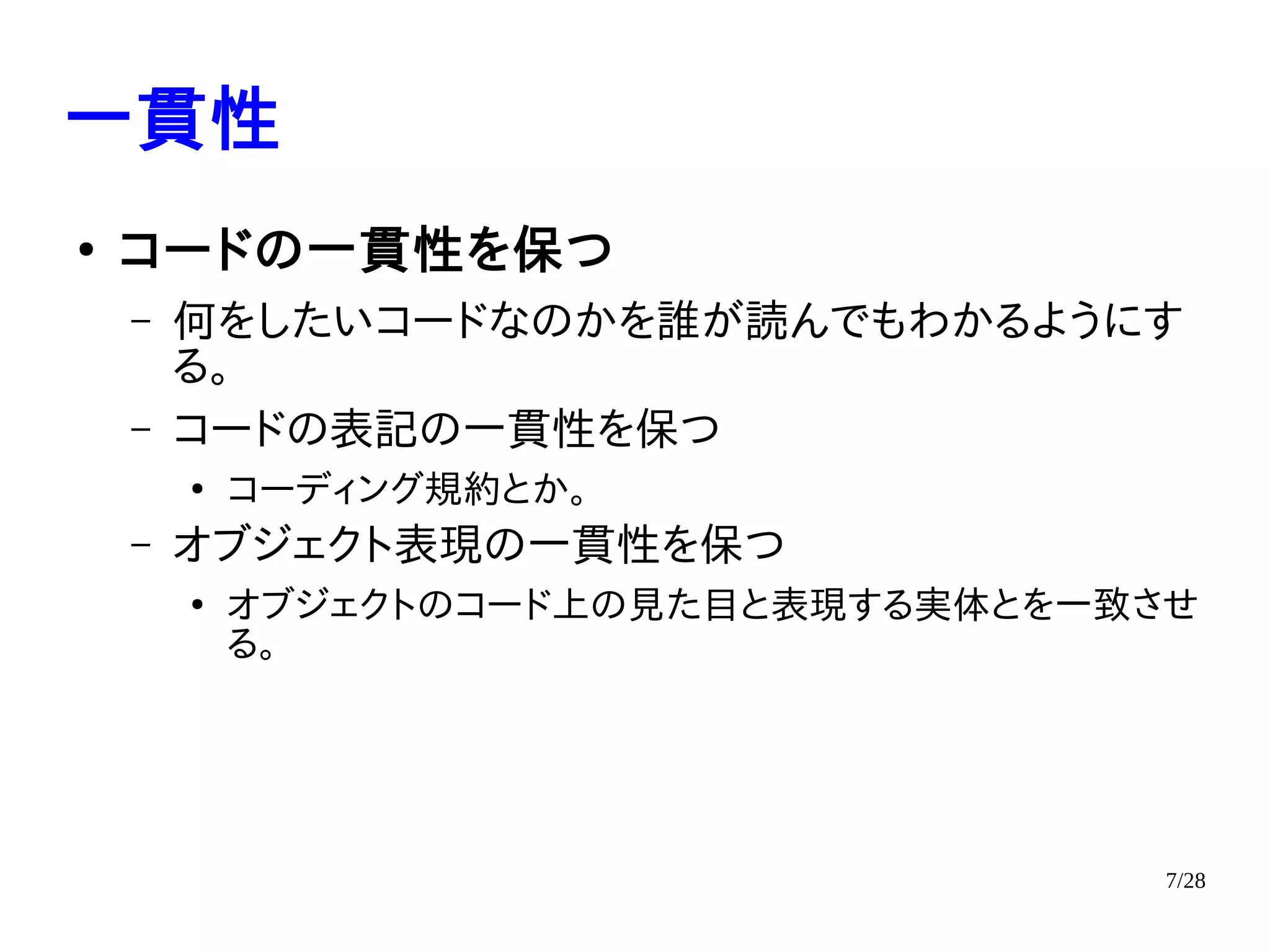 7/28
一貫性
●
コードの一貫性を保つ
– 何をしたいコードなのかを誰が読んでもわかるようにす
る。
– コードの表記の一貫性を保つ
●
コーディング規約とか。
– オブジェクト表現の一貫性を保つ
●
オブジェクトのコード上の見た目と表現する実体とを一致させ
る。
 
