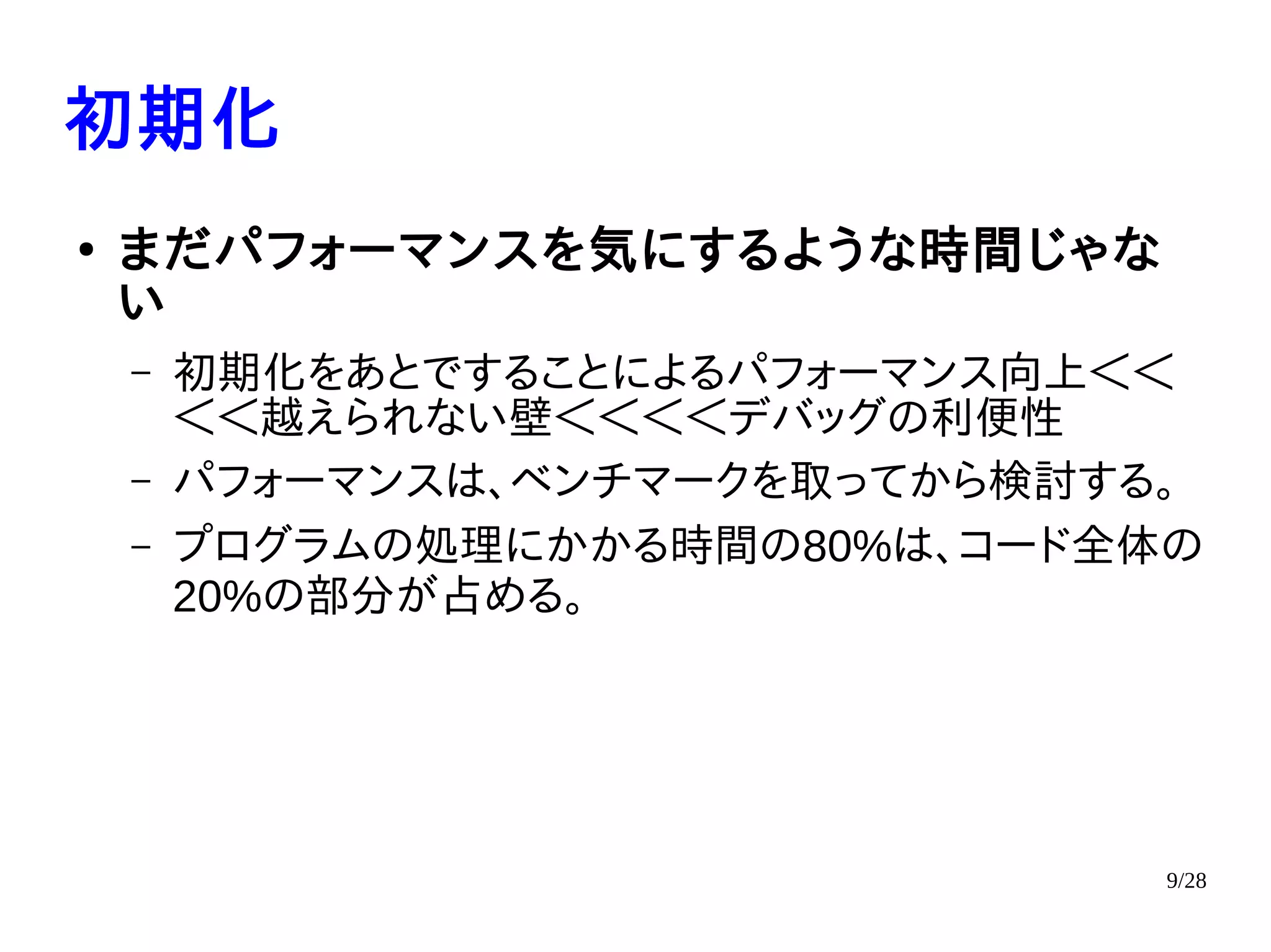 9/28
初期化
●
まだパフォーマンスを気にするような時間じゃな
い
– 初期化をあとですることによるパフォーマンス向上＜＜
＜＜越えられない壁＜＜＜＜デバッグの利便性
– パフォーマンスは、ベンチマークを取ってから検討する。
– プログラムの処理にかかる時間の80%は、コード全体の
20%の部分が占める。
 