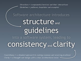 Structure = components/services and their interactions
                 Guidelines = patterns, templates and examples



          Software architecture introduces

                    structure                           and


                    guidelines
        into a software system, leading to

   consistency clarity                          and


Consistency = a standard approach to solving common and recurring problems
Clarity = a thought out design with a clear architectural vision
 