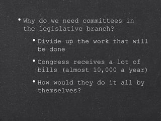 Why do we need committees in the legislative branch? Divide up the work that will be done Congress receives a lot of bills (almost 10,000 a year) How would they do it all by themselves? 