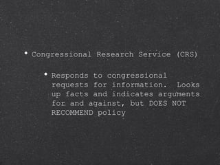 Congressional Research Service (CRS) Responds to congressional requests for information.  Looks up facts and indicates arguments for and against, but DOES NOT RECOMMEND policy 