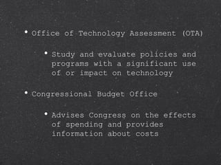 Office of Technology Assessment (OTA) Study and evaluate policies and programs with a significant use of or impact on technology Congressional Budget Office Advises Congress on the effects of spending and provides information about costs 