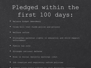 Pledged within the first 100 days: Balance budget Amendment Crime bill that funds police and prisons Welfare reform Strengthen parental rights in education and child support enforcement Family tax cuts Stronger national defense Rise in Social Security earnings limit Job creation and regulatory reform policies Common sense legal reforms to stop frivolous lawsuits A first ever vote on term limits for members of Congress 