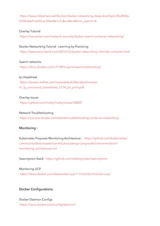 /Docker/docker-networking-deep-dive?qid=29a3fb8a-
b558-4ae9-bb96-ec50ee461c7c&v=&b=&from_search=8
Overlay Tutorial
https://neuvector.com/network-security/docker-swarm-container-networking/
Docker Networking Tutorial - Learning by Practicing
https://www.securitynik.com/2016/12/docker-networking-internals-container.html
Swarm networks
https://docs.docker.com/v17.09/engine/swarm/networking/
Ip cheatsheet
https://access.redhat.com/sites/default/files/attachments/
rh_ip_command_cheatsheet_1214_jcs_print.pdf
Overlay issues
https://github.com/moby/moby/issues/30820
Network Troubleshooting
https://success.docker.com/article/troubleshooting-container-networking
Monitoring :
Kubernetes Proposes Monitoring Architecture : https://github.com/kubernetes/
community/blob/master/contributors/design-proposals/instrumentation/
monitoring_architecture.md
Swarmprom Stack: https://github.com/stefanprodan/swarmprom
Monitoring UCP
https://docs.docker.com/datacenter/ucp/1.1/monitor/monitor-ucp/
Docker Configurations
Docker Daemon Configs
https://docs.docker.com/config/daemon/
 