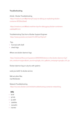 Troubleshooting
Article : Docker Troubleshooting
https://medium.com/@pimterry/5-ways-to-debug-an-exploding-docker-
container-4f729e2c0aa8
https://medium.com/@betz.mark/ten-tips-for-debugging-docker-containers-
cde4da841a1d
Troubleshooting Tips from a Docker Support Engineer
https://www.youtube.com/watch?v=DK1ew1HpmeY
Tips
Connect with shell
check logs
Where are docker daemon logs
https://stackoverflow.com/questions/30969435/where-is-the-docker-daemon-log?
utm_medium=organic&utm_source=google_rich_qa&utm_campaign=google_rich_qa
Docker daemon log on ubuntu with systems
sudo journalctl -fu docker.service
Raft ant other files
/var/lib/docker
Network Troubleshooting
https://success.docker.com/article/troubleshooting-container-networking
Utils
brctl
ip link
ip addr
iptables
ipvsadm
nsenter
 