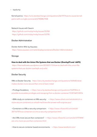 tcpdump
Kernel panics: https://unix.stackexchange.com/questions/66197/how-to-cause-kernel-
panic-with-a-single-command/67908#67908
Network Issues with Swarm
https://github.com/moby/moby/issues/35358
https://github.com/moby/moby/issues/33790
Docker Administration
Docker Admin Wiki by Aquasec
https://www.aquasec.com/wiki/display/containers/Docker+Administration
Storage
How to deal with the Union File Systems that use Docker (OverlayFS and AUFS)
https://ilearnedhowto.wordpress.com/2018/01/15/how-to-deal-with-the-union-file-
systems-that-use-docker-overlayfs-and-aufs/
Docker Security
VMs vs Docker Security: https://security.stackexchange.com/questions/169642/what-
makes-docker-more-secure-than-vms-or-bare-metal
~Privilege Escalation; ~ https://security.stackexchange.com/questions/152978/is-it-
possible-to-escalate-privileges-and-escaping-from-a-docker-container/153016#153016
~IBMs study on containers vs VMs security : ~ https://www.zdnet.com/article/which-is-
more-secure-containers-or-virtual-machines-the-answer-will-surprise-you/
~Containers vs VMs a security comparison: ~ https://www.infoworld.com/article/
3071679/linux-containers-vs-vms-a-security-comparison.html
~Are VMs more secure than containers? ~ https://www.infoworld.com/article/3197444/
are-vms-more-secure-than-containers.html
~How to secure container based environments: ~ https://www.twistlock.com/
 