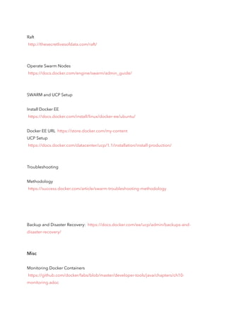 Raft
http://thesecretlivesofdata.com/raft/
Operate Swarm Nodes
https://docs.docker.com/engine/swarm/admin_guide/
SWARM and UCP Setup
Install Docker EE
https://docs.docker.com/install/linux/docker-ee/ubuntu/
Docker EE URL https://store.docker.com/my-content
UCP Setup
https://docs.docker.com/datacenter/ucp/1.1/installation/install-production/
Troubleshooting
Methodology
https://success.docker.com/article/swarm-troubleshooting-methodology
Backup and Disaster Recovery: https://docs.docker.com/ee/ucp/admin/backups-and-
disaster-recovery/
Misc
Monitoring Docker Containers
https://github.com/docker/labs/blob/master/developer-tools/java/chapters/ch10-
monitoring.adoc
 