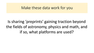 Make these data work for you
Is sharing ‘preprints’ gaining traction beyond
the fields of astronomy, physics and math, and
if so, what platforms are used?
 