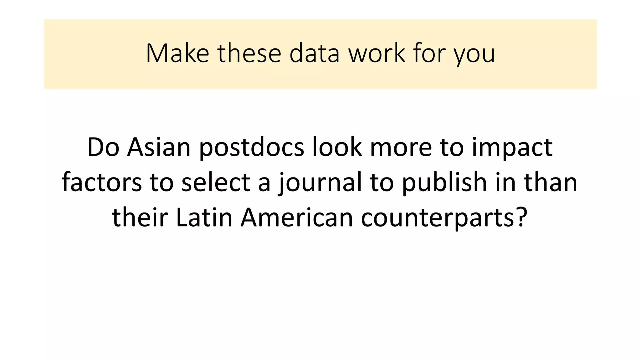 Make these data work for you
Do Asian postdocs look more to impact
factors to select a journal to publish in than
their Latin American counterparts?
 