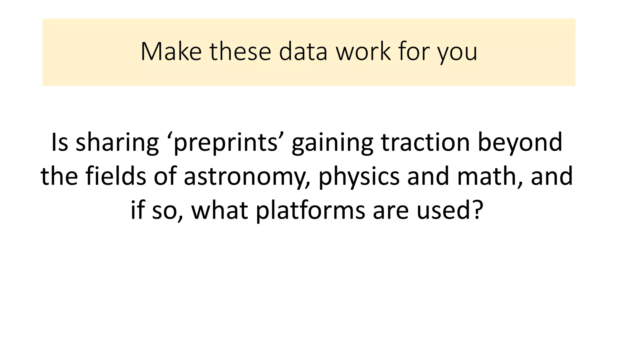 Make these data work for you
Is sharing ‘preprints’ gaining traction beyond
the fields of astronomy, physics and math, and
if so, what platforms are used?
 