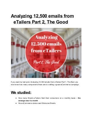 Analyzing 12,500 emails from 
eTailers Part 2, The Good 
 
If you read my last post, Analyzing 12,500 emails from eTailers Part 1, The Bad; you 
now know how many components there are to crafting a great eCommerce campaign. 
We studied: 
● How many Emails eTailers Sent their consumers on a monthly basis – the                         
average was 6 a month 
● How eCommerce stores sent Welcome Emails 
 