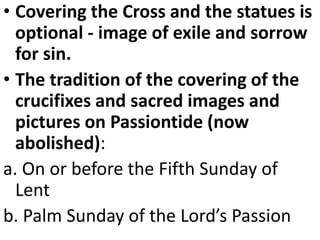 • Covering the Cross and the statues is
optional - image of exile and sorrow
for sin.
• The tradition of the covering of the
crucifixes and sacred images and
pictures on Passiontide (now
abolished):
a. On or before the Fifth Sunday of
Lent
b. Palm Sunday of the Lord’s Passion
 