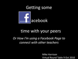 Getting some  acebook time with your peers Or How I’m using a Facebook Page to connect with other teachers Mike Harrison Virtual Round Table 9 Oct 2010 