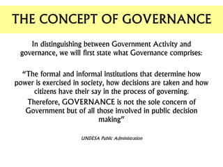 In distinguishing between Government Activity and
governance, we will first state what Governance comprises:
“The formal and informal institutions that determine how
power is exercised in society, how decisions are taken and how
citizens have their say in the process of governing.
Therefore, GOVERNANCE is not the sole concern of
Government but of all those involved in public decision
making”
UNDESA Public Administration
THE CONCEPT OF GOVERNANCE
 
