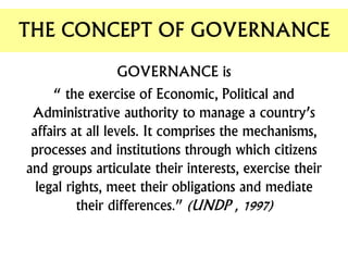 GOVERNANCE is
“ the exercise of Economic, Political and
Administrative authority to manage a country’s
affairs at all levels. It comprises the mechanisms,
processes and institutions through which citizens
and groups articulate their interests, exercise their
legal rights, meet their obligations and mediate
their differences.” (UNDP , 1997)
THE CONCEPT OF GOVERNANCE
 