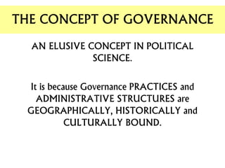 AN ELUSIVE CONCEPT IN POLITICAL
SCIENCE.
It is because Governance PRACTICES and
ADMINISTRATIVE STRUCTURES are
GEOGRAPHICALLY, HISTORICALLY and
CULTURALLY BOUND.
THE CONCEPT OF GOVERNANCE
 