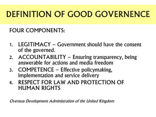 FOUR COMPONENTS:
1. LEGITIMACY – Government should have the consent
of the governed.
2. ACCOUNTABILITY – Ensuring transparency, being
answerable for actions and media freedom
3. COMPETENCE – Effective policymaking,
implementation and service delivery
4. RESPECT FOR LAW AND PROTECTION OF
HUMAN RIGHTS
Overseas Development Administration of the United Kingdom
DEFINITION OF GOOD GOVERNENCE
 