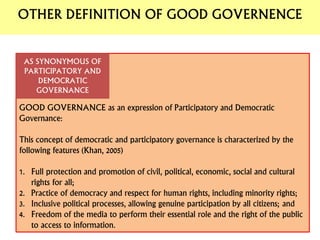 GOOD GOVERNANCE as an expression of Participatory and Democratic
Governance:
This concept of democratic and participatory governance is characterized by the
following features (Khan, 2005)
1. Full protection and promotion of civil, political, economic, social and cultural
rights for all;
2. Practice of democracy and respect for human rights, including minority rights;
3. Inclusive political processes, allowing genuine participation by all citizens; and
4. Freedom of the media to perform their essential role and the right of the public
to access to information.
AS SYNONYMOUS OF
PARTICIPATORY AND
DEMOCRATIC
GOVERNANCE
OTHER DEFINITION OF GOOD GOVERNENCE
 