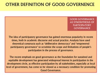The idea of participatory governance has gained enormous popularity in recent
times, both in academic discourse and actual practice. Analysts have used
theoretical constructs such as ‘deliberative democracy’ and ‘empowered
participatory governance’ to scrutinize the scope and limitations of people’s
participation in the process of governance.
The recent emphasis on good governance as the foundation for sustained and
equitable development has generated widespread interest in participation in the
development circle, as effective participation by all stakeholders, especially at local
level of government, has come to be viewed as a necessary condition for promoting
Good Governance.
GOOD GOVERNANCE
AS SYNONYMOUS OF
PARTICIPATORY
GOVERNANCE
OTHER DEFINITION OF GOOD GOVERNENCE
 