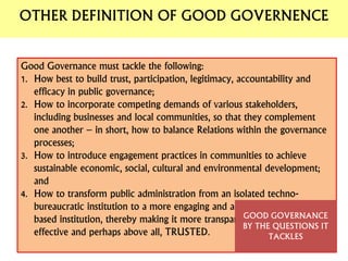 Good Governance must tackle the following:
1. How best to build trust, participation, legitimacy, accountability and
efficacy in public governance;
2. How to incorporate competing demands of various stakeholders,
including businesses and local communities, so that they complement
one another – in short, how to balance Relations within the governance
processes;
3. How to introduce engagement practices in communities to achieve
sustainable economic, social, cultural and environmental development;
and
4. How to transform public administration from an isolated techno-
bureaucratic institution to a more engaging and accountable citizen-
based institution, thereby making it more transparent, responsive,
effective and perhaps above all, TRUSTED.
GOOD GOVERNANCE
BY THE QUESTIONS IT
TACKLES
OTHER DEFINITION OF GOOD GOVERNENCE
 