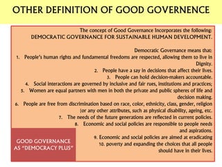 The concept of Good Governance Incorporates the following:
DEMOCRATIC GOVERNANCE FOR SUSTAINABLE HUMAN DEVELOPMENT.
Democratic Governance means that:
1. People’s human rights and fundamental freedoms are respected, allowing them to live in
Dignity.
2. People have a say in decisions that affect their lives.
3. People can hold decision-makers accountable.
4. Social interactions are governed by inclusive and fair rues, institutions and practices;
5. Women are equal partners with men in both the private and public spheres of life and
decision making.
6. People are free from discrimination based on race, color, ethnicity, class, gender, religion
[or any other attributes, such as physical disability, ageing, etc.
7. The needs of the future generations are reflected in current policies.
8. Economic and social policies are responsible to people needs
and aspirations.
9. Economic and social policies are aimed at eradicating
10. poverty and expanding the choices that all people
should have in their lives.
GOOD GOVERNANCE
AS “DEMOCRACY PLUS”
OTHER DEFINITION OF GOOD GOVERNENCE
 