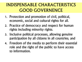INDISPENSABLE CHARACTERISTICS
GOOD GOVERNENCE
1. Protection and promotion of civil, political,
economic, social and cultural rights for all.
2. Practice of democracy and respect for human
rights including minority rights.
3. Inclusive political processes, allowing genuine
participation by all citizens in all countries; and
4. Freedom of the media to perform their essential
role and the right of the public to have access
to information.
 