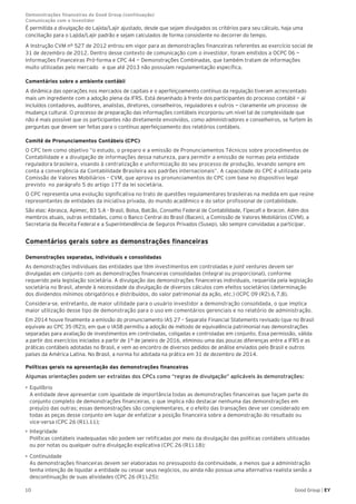 10 Good Group | EY
É permitida a divulgação do Lajida/Lajir ajustado, desde que sejam divulgados os critérios para seu cálculo, haja uma
conciliação para o Lajida/Lajir padrão e sejam calculados de forma consistente no decorrer do tempo.
A Instrução CVM nº 527 de 2012 entrou em vigor para as demonstrações financeiras referentes ao exercício social de
31 de dezembro de 2012. Dentro desse contexto de comunicação com o investidor, foram emitidos a OCPC 06 —
Informações Financeiras Pró-forma e CPC 44 — Demonstrações Combinadas, que também tratam de informações
muito utilizadas pelo mercado e que até 2013 não possuíam regulamentação específica.
Comentários sobre o ambiente contábil
A dinâmica das operações nos mercados de capitais e o aperfeiçoamento contínuo da regulação tiveram acrescentado
mais um ingrediente com a adoção plena da IFRS. Está desenhado à frente dos participantes do processo contábil — aí
incluídos contadores, auditores, analistas, diretores, conselheiros, reguladores e outros — claramente um processo de
mudança cultural. O processo de preparação das informações contábeis incorporou um nível tal de complexidade que
não é mais possível que os participantes não diretamente envolvidos, como administradores e conselheiros, se furtem às
perguntas que devem ser feitas para o contínuo aperfeiçoamento dos relatórios contábeis.
Comitê de Pronunciamentos Contábeis (CPC)
O CPC tem como objetivo “o estudo, o preparo e a emissão de Pronunciamentos Técnicos sobre procedimentos de
Contabilidade e a divulgação de informações dessa natureza, para permitir a emissão de normas pela entidade
reguladora brasileira, visando à centralização e uniformização do seu processo de produção, levando sempre em
conta a convergência da Contabilidade Brasileira aos padrões internacionais”. A capacidade do CPC é utilizada pela
Comissão de Valores Mobiliários – CVM, que aprova os pronunciamentos do CPC com base no dispositivo legal
previsto no parágrafo 5 do artigo 177 da lei societária.
O CPC representa uma evolução significativa no trato de questões regulamentares brasileiras na medida em que reúne
representantes de entidades da iniciativa privada, do mundo acadêmico e do setor profissional de contabilidade.
São elas: Abrasca, Apimec, B3 S.A - Brasil, Bolsa, Balcão, Conselho Federal de Contabilidade, Fipecafi e Ibracon. Além dos
membros atuais, outras entidades, como o Banco Central do Brasil (Bacen), a Comissão de Valores Mobiliários (CVM), a
Secretaria da Receita Federal e a Superintendência de Seguros Privados (Susep), são sempre convidadas a participar.
Comentários gerais sobre as demonstrações financeiras
Demonstrações separadas, individuais e consolidadas
As demonstrações individuais das entidades que têm investimentos em controladas e joint ventures devem ser
divulgadas em conjunto com as demonstrações financeiras consolidadas (integral ou proporcional), conforme
requerido pela legislação societária. A divulgação das demonstrações financeiras individuais, requerida pela legislação
societária no Brasil, atende à necessidade da divulgação de diversos cálculos com efeitos societários (determinação
dos dividendos mínimos obrigatórios e distribuídos, do valor patrimonial da ação, etc.) (ICPC 09 (R2).6,7,8).
Considera-se, entretanto, de maior utilidade para o usuário investidor a demonstração consolidada, o que implica
maior utilização desse tipo de demonstração para o uso em comentários gerenciais e no relatório de administração.
Em 2014 houve finalmente a emissão do pronunciamento IAS 27 – Separate Financial Statements revisado (que no Brasil
equivale ao CPC 35 (R2)), em que o IASB permitiu a adoção de método de equivalência patrimonial nas demonstrações
separadas para avaliação de investimentos em controladas, coligadas e controladas em conjunto. Essa permissão, válida
a partir dos exercícios iniciados a partir de 1º de janeiro de 2016, eliminou uma das poucas diferenças entre a IFRS e as
práticas contábeis adotadas no Brasil, e vem ao encontro de diversos pedidos de análise enviados pelo Brasil e outros
países da América Latina. No Brasil, a norma foi adotada na prática em 31 de dezembro de 2014.
Políticas gerais na apresentação das demonstrações financeiras
Algumas orientações podem ser extraídas dos CPCs como “regras de divulgação” aplicáveis às demonstrações:
•	Equilíbrio
A entidade deve apresentar com igualdade de importância todas as demonstrações financeiras que façam parte do
conjunto completo de demonstrações financeiras, o que implica não destacar nenhuma das demonstrações em
prejuízo das outras; essas demonstrações são complementares, e o efeito das transações deve ser considerado em
todas as peças desse conjunto em lugar de enfatizar a posição financeira sobre a demonstração do resultado ou
vice-versa (CPC 26 (R1).11);
•	Integridade
Políticas contábeis inadequadas não podem ser retificadas por meio da divulgação das políticas contábeis utilizadas
ou por notas ou qualquer outra divulgação explicativa (CPC 26 (R1).18);
•	Continuidade
As demonstrações financeiras devem ser elaboradas no pressuposto da continuidade, a menos que a administração
tenha intenção de liquidar a entidade ou cessar seus negócios, ou ainda não possua uma alternativa realista senão a
descontinuação de suas atividades (CPC 26 (R1).25);
Demonstrações financeiras do Good Group (continuação)	
Comunicação com o investidor
 