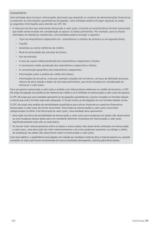 100 Good Group | EY
Comentário
Uma entidade deve fornecer informações adicionais que ajudarão os usuários de demonstrações financeiras
a avaliarem as informações quantitativas divulgadas. Uma entidade poderia divulgar algumas ou todas
as seguintes informações para atender ao CPC 46:
•	 A natureza do item que está sendo mensurado a valor justo, incluindo as características do item mensurado
que estão sendo levadas em consideração ao apurar os dados pertinentes. Por exemplo, para os títulos
lastreados em hipotecas residenciais, uma entidade poderia divulgar o seguinte:
•	 Tipos de empréstimos subjacentes (ex.: empréstimos a clientes de primeira ou de segunda linha);
•	 Caução;
•	 Garantias ou outras melhorias de crédito;
•	 Nível de senioridade das parcelas de títulos;
•	 Ano de emissão;
•	 A taxa de cupom média ponderada dos empréstimos subjacentes e títulos;
•	 O vencimento médio ponderado dos empréstimos subjacentes e títulos;
•	 A concentração geográfica dos empréstimos subjacentes;
•	 Informações sobre a análise de crédito dos títulos;
•	 Informações de terceiros, como por exemplo cotações de corretores, serviços de definição de preço,
valores de ativo líquido e dados de mercado pertinentes, que foram levadas em consideração ao
mensurar o valor justo.
Para um passivo mensurado a valor justo e emitido com indissociáveis melhorias no crédito de terceiros, o CPC
46 exige divulgação da existência de melhoria de crédito e se é refletida na mensuração a valor justo do passivo.
O CPC 46 exige que uma entidade apresente as divulgações quantitativas a serem incluídas no formato tabular,
a menos que outro formato seja mais adequado. O Grupo incluiu as divulgações em um formato tabular acima.
O CPC 46 exige uma análise de sensibilidade quantitativa para ativos financeiros e passivos financeiros
mensurados a valor justo de forma recorrente. Para todas as mensurações a valor justo recorrente
categorizadas no Nível 3 da hierarquia do valor justo, uma entidade deve apresentar:
•	 Descrição narrativa da sensibilidade da mensuração a valor justo para mudanças em dados não observáveis
se uma mudança nesses dados para um montante diferente resultasse em mensuração a valor justo
significativamente mais alto ou mais baixo;
•	 Se houver inter-relacionamentos entre os dados e outros dados não observáveis utilizados na mensuração
a valor justo, uma descrição dos inter-relacionamentos e de como poderiam aumentar ou mitigar o efeito
de mudanças nos dados não observáveis sobre a mensuração a valor justo.
Com esse objetivo, a significância será julgada com relação ao resultado e total do ativo e total do passivo ou, quando
variações no valor justo forem reconhecidas em outros resultados abrangentes, total do patrimônio líquido.
 