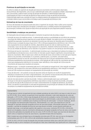 104 Good Group | EY
Premissas de participação no mercado
Ao utilizar os dados do segmento de atuação para taxas de crescimento (conforme abaixo observado),
essas premissas são importantes, uma vez que a administração avalia como a posição da unidade, relacionada com
seus concorrentes, poderia mudar ao longo do período de estimativa. A administração espera que
a participação do Grupo no mercado de eletrônicos fique estável ao longo do período de estimativa.
A administração espera que a posição do Grupo na unidade produtora de equipamentos de prevenção
a incêndio relativa a seus concorrentes se fortaleça a partir da aquisição da Extintores Ltda.
Estimativas de taxa de crescimento
As taxas são baseadas em pesquisa publicada sobre o segmento de atuação. Pelas razões acima expostas,
a taxa de longo prazo utilizada para extrapolar a estimativa para a unidade produtora de equipamentos
de prevenção a incêndio inclui ajuste em decorrência da aquisição de uma importante patente industrial.
Sensibilidade a mudanças nas premissas
As implicações das principais premissas para o montante recuperável são discutidas a seguir:
•	►Variação de preços de matérias-primas – A administração analisou a possibilidade da ocorrência de aumentos
nos preços de matérias-primas superiores ao orçado devido à inflação. Isso pode ocorrer se as mudanças
regulatórias esperadas resultarem em demanda crescente que não possa ser atendida pelos fornecedores.
Estima-se que a variação de preços fique entre 1,9% e 2,6% para equipamentos eletrônicos e de 2,1% a 4,5%
para equipamentos de prevenção de incêndio, dependendo do país de onde as matérias-primas são
compradas. Caso o Grupo não consiga repassá-la ou absorvê-la, mediante melhorias de eficiência, o valor
em uso da unidade de eletrônicos seria reduzido e isso poderia resultar em uma perda por desvalorização;
•	Premissas de taxa de crescimento – A administração reconhece que a velocidade da mudança tecnológica e a
possibilidade da entrada de novos concorrentes no mercado causem impacto significativo nas premissas de
taxas de crescimento. Não se espera que o efeito da entrada de novos concorrentes no mercado gere impacto
adverso nas previsões contempladas no orçamento, podendo gerar, no entanto, uma alternativa
razoavelmente possível na taxa de crescimento de longo prazo de 5,2% para equipamentos eletrônicos e de
8,4% para equipamentos de prevenção de incêndio. Uma redução de 0,8% na taxa de crescimento de longo
prazo para equipamentos eletrônicos iria resultar maior deficiência. Uma redução de 0,3% na taxa de
crescimento de longo prazo resultaria em prejuízo;
•	►Margens brutas – A redução na demanda pode levar a uma queda na margem bruta. Uma redução na margem
bruta de 1,0% resultaria em uma maior deficiência em equipamentos eletrônicos. Uma redução na margem
bruta de 5,0% resultaria em prejuízo em equipamentos de prevenção de incêndio;
•	Taxas de desconto – Um aumento na taxa de desconto antes de impostos de 16,0% em equipamentos
eletrônicos resultaria em um maior comprometimento. Um aumento na taxa de desconto antes de impostos
de 20,0% em equipamentos de prevenção de incêndios resultaria em prejuízo;
•	Cota de mercado durante o período de previsão – Embora a administração espere que a participação
do Grupo no mercado de equipamentos eletrônicos seja estável ao longo do período de previsão, uma queda
da cota de mercado de 8% resultaria em um maior comprometimento na unidade de eletrônicos. Da mesma
forma, um declínio na participação no mercado de equipamentos de prevenção de incêndios em 20% resultaria
em prejuízo na unidade de equipamentos de prevenção de incêndio.
Comentário
O Grupo apurou valores recuperáveis de suas unidades geradoras de caixa (UGCs) com base no valor em uso e
no CPC 01 (R1). Se os valores recuperáveis forem apurados utilizando o valor justo deduzido de custos de
alienação, o CPC 01 (R1).134(e) exige divulgação de técnica(s) de avaliação e outras informações, incluindo:
as principais premissas utilizadas; descrição da abordagem da administração a cada premissa principal; nível
de hierarquia de valor e razão(ões) para mudança nas técnicas de valorização — se houver mudanças, devem
ser divulgadas nas demonstrações financeiras. Adicionalmente, se o valor justo deduzido do custo de
alienação for apurado utilizando projeções de fluxo de caixa descontado, informações adicionais, como, por
exemplo, o período de projeções de fluxo de caixa (que devem se limitar, exceto quando justificado um
período mais longo, a um período explícito não superior a cinco anos, conforme CPC 01 (R1).134 (d) (iii)),
devem ser divulgadas a taxa de crescimento utilizada para extrapolar projeções de fluxo de caixa e a(s) taxa(s)
de desconto aplicada(s) às projeções de fluxo de caixa. O CPC 01 (R1).52 requer que essa taxa de desconto,
assim como os respectivos fluxos de caixa futuros, seja determinada antes de impostos.
Não é exigido que uma entidade faça as divulgações previstas pelo CPC 46, uma vez que as divulgações
contempladas pelo CPC 01 (R1).134 (e) são semelhantes àquelas previstas pelo CPC 46.
O CPC 01 (R1).134 (d) (i) exige divulgação das principais premissas feitas para cada UGC para a qual o valor
contábil do ágio ou ativo intangível com alocação de vidas úteis indefinidas seja significante em comparação
 