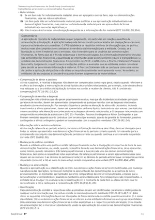 11Good Group | EY
•	Materialidade
i)	 Se um item não for individualmente material, deve ser agregado a outros itens, seja nas demonstrações
financeiras, seja nas notas explicativas;
ii)	 Um item pode não ser suficientemente material para justificar a sua apresentação individualizada nas
demonstrações financeiras, mas pode ser suficientemente material para ser apresentado de forma
individualizada nas notas explicativas; e
iii)	 Não é necessário fornecer uma divulgação requerida se a informação não for material (CPC 26 (R1).30,30A).
Comentário
A aplicação do conceito de materialidade requer julgamento, em particular em relação a questões de
apresentação e divulgação. A aplicação inadequada desse conceito pode acarretar em divulgações excessivas
e pouco esclarecedoras e assertivas. O IFRS estabelece os requisitos mínimos de divulgação que, na prática,
muitas vezes são cumpridos sem considerar a relevância da informação para a entidade. Ou seja, se a
transação ou item é imaterial para a entidade, não é relevante para os usuários das demonstrações
financeiras, de forma que as IFRS não exigem que o item seja divulgado. Se a informação imaterial for incluída
nas demonstrações financeiras, a quantidade de informações pode potencialmente reduzir a transparência e a
utilidade das demonstrações financeiras. Em setembro de 2017, o IASB emitiu o Practice Statement 2 Making
Materiality Judgements, o qual fornece orientações práticas e exemplos que as entidades podem considerar
para decidir se determinada informação é material. O Practice Statement não se configura como uma norma
de caráter e aplicação obrigatória e não altera os requisitos existentes nem apresenta novos. No entanto, as
entidades são encorajadas a considerá-lo quando fizerem julgamentos de materialidade.
•	Compensação de ativos e passivos
Ativos e passivos, e receitas e despesas não devem ser compensados como regra geral, exceto quando refletirem a
essência da transação; a mensuração de ativos líquidos de provisões relacionadas, por exemplo, a de obsolescência
nos estoques ou a de créditos de liquidação duvidosa nas contas a receber de clientes, não é considerada
compensação (CPC 26 (R1).32,33);
•	Compensação de receitas e despesas
As transações não ordinárias que não geram propriamente receitas, mas que são incidentais às atividades principais
geradoras de receitas, devem ser apresentadas compensando-se quaisquer receitas com as despesas relacionadas
resultantes da mesma transação. Por exemplo: (i) ganhos e perdas na alienação de ativos não circulantes, incluindo
investimentos e ativos operacionais, devem ser apresentados de forma líquida, deduzindo-se seus valores contábeis dos
valores recebidos pela alienação e reconhecendo-se as despesas de venda relacionadas; e (ii) despesas relacionadas com
uma provisão reconhecida de acordo com o CPC 25 – Provisões, Passivos Contingentes e Ativos Contingentes e que
tiveram reembolso segundo acordo contratual com terceiros (por exemplo, acordo de garantia do fornecedor, passivos
contingentes e ativos contingentes) podem ser compensadas com o respectivo reembolso (CPC 26 (R1).34);
•	Informações sobre períodos anteriores
A informação referente ao período anterior, inclusive a informação narrativa e descritiva, deve ser divulgada para
todos os valores apresentados nas demonstrações financeiras do período corrente quando for relevante para a
compreensão do conjunto das demonstrações do período corrente ou quando continua a ser relevante no período
corrente (CPC 26 (R1).38);
•	Mudanças de políticas contábeis
Quando a entidade aplica uma política contábil retrospectivamente ou faz a divulgação retrospectiva de itens de suas
demonstrações financeiras, ou, ainda, quando reclassifica itens de suas demonstrações financeiras, deve apresentar,
como mínimo, quando relevantes, três balanços patrimoniais e duas de cada uma das demais demonstrações
financeiras, bem como as respectivas notas explicativas. Os balanços patrimoniais a serem apresentados nesse caso
devem ser os relativos: i) ao término do período corrente; (ii) ao término do período anterior (que corresponde ao início
do período corrente); e (iii) ao início do mais antigo período comparativo apresentado (CPC 26 (R1).40A, 40B);
•	Mudança na apresentação
Quando a apresentação ou a classificação de itens nas demonstrações financeiras forem modificadas, por mudança
na natureza das operações, revisão por melhoria na apresentação das demonstrações ou exigência de outro
pronunciamento, os montantes apresentados para fins comparativos devem ser reclassificados, a menos que a
reclassificação seja impraticável. Quando os montantes apresentados para fins comparativos são reclassificados, a
entidade deve divulgar: (i) a natureza da reclassificação; (ii) o montante de cada item ou classe de itens que foi
reclassificado; e (iii) a razão para a reclassificação (CPC 26 (R1).41,45);
•	Identificação
Cada demonstração contábil e respectivas notas explicativas devem ser identificadas claramente e distinguidas de
qualquer outra informação que porventura conste no mesmo documento publicado (CPC 26 (R1).49,51). Além
disso, as seguintes informações devem ser divulgadas de forma destacada e repetida quando necessário: (i) o nome
da entidade; (ii) se as demonstrações financeiras se referem a uma entidade individual ou a um grupo de entidades;
(iii) a data-base das demonstrações financeiras e notas explicativas e o respectivo período abrangido; (iv) a moeda
de apresentação; (v) o nível de arredondamento usado na apresentação dos valores nas demonstrações financeiras
(CPC 26 (R1).51).
Demonstrações financeiras do Good Group (continuação)	
Comentários gerais sobre as demonstrações financeiras
 