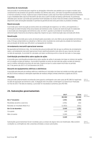 111Good Group | EY
Garantias de manutenção
Uma provisão é reconhecida para registrar as obrigações referentes aos pedidos que se espera receber para
conserto/troca de produtos em garantia vendidos nos últimos dois anos, com base na experiência passada sobre
o nível de consertos e trocas. Espera-se que a maioria desses custos seja incorrida no próximo exercício financeiro
e que a totalidade deles seja incorrida dentro de dois anos a partir da data do balanço patrimonial. As premissas
utilizadas para calcular a provisão para garantias foram baseadas nos atuais níveis de vendas e atuais informações
disponíveis sobre devoluções baseadas no período de garantia de dois anos para todos os produtos vendidos.
Reestruturação
A provisão para reestruturação já existia antes da combinação de negócios e se refere, principalmente, à
eliminação de determinadas linhas de produtos da Extintores Ltda. O plano de reestruturação foi elaborado
e anunciado aos empregados da Extintores Ltda. em 2017, quando a provisão foi reconhecida nas
demonstrações financeiras da empresa adquirida. Espera-se que a reestruturação seja concluída até 2018.
Desativação
Foi reconhecida provisão para custos de desativação associados com uma fábrica de propriedade da Extintores
Ltda. O Grupo compromete-se a desativar a fábrica como resultado da construção da unidade de manufatura
para produção de tecidos que dificultam a propagação do incêndio.
Arrendamento mercantil operacional oneroso
Na aquisição da Extintores Ltda., foi reconhecida uma provisão pelo fato de que os prêmios de arrendamento
sobre o arrendamento mercantil operacional foram significativamente mais altos do que a taxa de mercado
na data de aquisição. A provisão foi calculada com base na diferença entre a taxa de mercado e a taxa paga.
Contribuição previdenciária sobre opções de ações
A provisão para contribuição previdenciária sobre opções de ações é calculada com base no número de opções
em circulação na data do balanço. A provisão é baseada no preço de mercado das ações na data do balanço,
que é a melhor estimativa do preço de mercado. Espera-se que os custos sejam incorridos no período
de 1º de janeiro de 2017 a 31 de dezembro de 2019.
Descarte de equipamentos elétricos e eletrônicos
A provisão para descarte de resíduos elétricos e eletrônicos é calculada com base nas vendas ocorridas após agosto
de 2013 (novos resíduos) e alienações esperadas de resíduos antigos (vendas anteriores a agosto de 2013).
Provisão
Uma provisão anteriormente reconhecida como passivo contingente com valor justo de R$ 380 foi registrada
na data de aquisição da Extintores Ltda. A alegação está vinculada a arbitragem e só deverá ser finalizada
no final de 2017. Na data do balanço, a provisão foi reavaliada e aumentou para R$ 400.
24. Subvenções governamentais
2017 2016
R$ 000 R$ 000
Em 1º de janeiro 1.551 1.450
Recebidas durante o exercício 2.951 642
Baixadas ao resultado (Nota 9.1) (1.053) (541)
Em 31 de dezembro 3.449 1.551
Circulante 149 151
Não circulante 3.300 1.400
3.449 1.551
Subvenções governamentais foram recebidas para a compra de alguns itens do imobilizado. Não existem
condições ou contingências não cumpridas atreladas a essas subvenções.
CPC 15
(R1).56 (a)
CPC 07
(R1).39 (b)
CPC 07
(R1).39 (c)
CPC 25.85
 