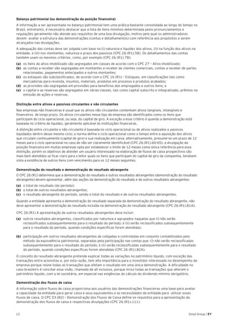 12 Good Group | EY
Balanço patrimonial (ou demonstração da posição financeira)
A informação a ser apresentada no balanço patrimonial tem uma prática bastante consolidada ao longo do tempo no
Brasil, entretanto, é necessário destacar que a lista de itens mínimos determinada pelos pronunciamentos e
regulações geralmente não atende aos requisitos de uma boa divulgação, motivo pelo qual os administradores
devem avaliar a estrutura das demonstrações (contas e detalhamentos) com referência aos propósitos a serem
alcançados nas divulgações.
A adequação das contas deve ser julgada com base na (i) natureza e liquidez dos ativos, (ii) na função dos ativos na
entidade, e (iii) nos montantes, natureza e prazo dos passivos (CPC 26 (R1).58). Os detalhamentos das contas
também usam os mesmos critérios, como, por exemplo (CPC 26 (R1).78):
(a) 	 os itens do ativo imobilizado são segregados em classes de acordo com o CPC 27 – Ativo Imobilizado;
(b) 	 as contas a receber são segregadas em montantes a receber de clientes comerciais, contas a receber de partes
relacionadas, pagamentos antecipados e outros montantes;
(c) 	 os estoques são subclassificados, de acordo com o CPC 16 (R1) – Estoques, em classificações tais como
mercadorias para revenda, insumos, materiais, produtos em processo e produtos acabados;
(d) 	 as provisões são segregadas em provisões para benefícios dos empregados e outros itens; e
(e) 	 o capital e as reservas são segregados em várias classes, tais como capital subscrito e integralizado, prêmios na
emissão de ações e reservas.
Distinção entre ativos e passivos circulantes e não circulantes
Nas empresas não financeiras é usual que os ativos não circulantes contenham ativos tangíveis, intangíveis e
financeiros de longo prazo. Os ativos circulantes nesse tipo de empresa são identificados como os itens que
participam do ciclo operacional, ou seja, do capital de giro. A exceção a esse critério é quando a demonstração está
baseada no critério de liquidez, geralmente aplicável às instituições financeiras.
A distinção entre circulante e não circulante é baseada no ciclo operacional ou de ativos realizados e passivos
liquidados dentro desse mesmo ciclo; a norma define o ciclo operacional como o tempo entre a aquisição dos ativos
que circulam continuamente (capital de giro) e sua realização em caixa; alternativamente, presume-se um prazo de 12
meses para o ciclo operacional no caso de não ser claramente identificável (CPC 26 (R1).60-65); a divulgação da
posição financeira em muitas empresas opta por estabelecer o limite de 12 meses como única referência para essa
distinção, porém os objetivos de atender um usuário interessado na elaboração de fluxos de caixa prospectivos são
mais bem atendidos se ficar claro para o leitor quais os itens que participam do capital de giro da companhia, tendoem
vista a existência de outros itens com vencimento para os 12 meses seguintes.
Demonstração do resultado e demonstração do resultado abrangente
O CPC 26 (R1) determina que a demonstração do resultado e outros resultados abrangentes (demonstração do resultado
abrangente) devem apresentar, além das seções da demonstração do resultado e de outros resultados abrangentes:
(a) 	 o total do resultado (do período);
(b) 	 o total de outros resultados abrangentes;
(c) 	 o resultado abrangente do período, sendo o total do resultado e de outros resultados abrangentes.
Quando a entidade apresenta a demonstração do resultado separada da demonstração do resultado abrangente, não
deve apresentar a demonstração do resultado incluída na demonstração do resultado abrangente (CPC 26 (R1).81A).
CPC 26 (R1) A apresentação de outros resultados abrangentes deve incluir:
(a) 	 outros resultados abrangentes, classificados por natureza e agrupados naquelas que (i) não serão
reclassificados subsequentemente para o resultado do período; e (ii) serão reclassificados subsequentemente
para o resultado do período, quando condições específicas forem atendidas;
(b) 	 participação em outros resultados abrangentes de coligadas e controladas em conjunto contabilizados pelo
método da equivalência patrimonial, separadas pela participação nas contas que: (i) não serão reclassificadas
subsequentemente para o resultado do período; e (ii) serão reclassificadas subsequentemente para o resultado
do período, quando condições específicas forem atendidas (CPC 26 (R1).82A).
O conceito do resultado abrangente pretende explicar todas as variações no patrimônio líquido, com exceção das
transações entre acionistas e, por esta razão, tem alta importância para o investidor interessado no desempenho da
empresa porque reúne todas as transações que afetam o resultado em uma única demonstração. A dificuldade no
caso brasileiro é conciliar essa visão, chamada de all inclusive, porque inclui todas as transações que alteram o
patrimônio líquido, com a lei societária, em especial nas exigências do cálculo do dividendo mínimo obrigatório.
Demonstração dos fluxos de caixa
A informação sobre fluxos de caixa proporciona aos usuários das demonstrações financeiras uma base para avaliar
a capacidade da entidade para gerar caixa e seus equivalentes e as necessidades da entidade para utilizar esses
fluxos de caixa. O CPC 03 (R2) – Demonstração dos Fluxos de Caixa define os requisitos para a apresentação da
demonstração dos fluxos de caixa e respectivas divulgações (CPC 26 (R1).111).
 