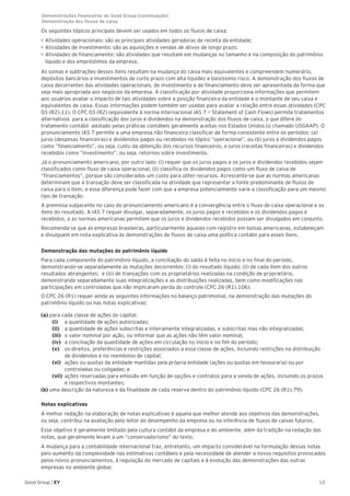 13Good Group | EY
Os seguintes tópicos principais devem ser usados em todos os fluxos de caixa:
•	Atividades operacionais: são as principais atividades geradoras de receita da entidade;
•	Atividades de investimento: são as aquisições e vendas de ativos de longo prazo;
•	Atividades de financiamento: são atividades que resultam em mudanças no tamanho e na composição do patrimônio
líquido e dos empréstimos da empresa.
As somas e subtrações desses itens resultam na mudança do caixa mais equivalentes e compreendem numerário,
depósitos bancários e investimentos de curto prazo com alta liquidez e baixíssimo risco. A demonstração dos fluxos de
caixa decorrentes das atividades operacionais, de investimento e de financiamento deve ser apresentada da forma que
seja mais apropriada aos negócios da empresa. A classificação por atividade proporciona informações que permitem
aos usuários avaliar o impacto de tais atividades sobre a posição financeira da entidade e o montante de seu caixa e
equivalentes de caixa. Essas informações podem também ser usadas para avaliar a relação entre essas atividades (CPC
03 (R2).11). O CPC 03 (R2) (equivalente à norma internacional IAS 7 — Statement of Cash Flows) permite tratamentos
alternativos para a classificação dos juros e dividendos na demonstração dos fluxos de caixa, o que difere do
tratamento contábil adotado pelas práticas contábeis geralmente aceitas nos Estados Unidos (o chamado USGAAP). O
pronunciamento IAS 7 permite a uma empresa não financeira classificar de forma consistente entre os períodos: (a)
juros (despesas financeiras) e dividendos pagos ou recebidos no tópico “operacional”, ou (b) juros e dividendos pagos
como “financiamento”, ou seja, custo da obtenção dos recursos financeiros, e juros (receitas financeiras) e dividendos
recebidos como “investimento”, ou seja, retornos sobre investimento.
Já o pronunciamento americano, por outro lado: (i) requer que os juros pagos e os juros e dividendos recebidos sejam
classificados como fluxo de caixa operacional; (ii) classifica os dividendos pagos como um fluxo de caixa de
“financiamentos”, porque são considerados um custo para obter recursos. Acrescente-se que as normas americanas
determinam que a transação deve ser classificada na atividade que representar a fonte predominante de fluxos de
caixa para o item, e essa diferença pode fazer com que a empresa potencialmente varie a classificação para um mesmo
tipo de transação.
A premissa subjacente no caso do pronunciamento americano é a convergência entre o fluxo de caixa operacional e os
itens do resultado. A IAS 7 requer divulgar, separadamente, os juros pagos e recebidos e os dividendos pagos e
recebidos, e as normas americanas permitem que os juros e dividendos recebidos possam ser divulgados em conjunto.
Recomenda-se que as empresas brasileiras, particularmente aquelas com registro em bolsas americanas, estabeleçam
e divulguem em nota explicativa às demonstrações de fluxos de caixa uma política contábil para esses itens.
Demonstração das mutações do patrimônio líquido
Para cada componente do patrimônio líquido, a conciliação do saldo é feita no início e no final do período,
demonstrando-se separadamente as mutações decorrentes: (i) do resultado líquido; (ii) de cada item dos outros
resultados abrangentes; e (iii) de transações com os proprietários realizadas na condição de proprietário,
demonstrando separadamente suas integralizações e as distribuições realizadas, bem como modificações nas
participações em controladas que não implicaram perda do controle (CPC 26 (R1).106).
O CPC 26 (R1) requer ainda as seguintes informações no balanço patrimonial, na demonstração das mutações do
patrimônio líquido ou nas notas explicativas:
(a) para cada classe de ações do capital:
(i)	 a quantidade de ações autorizadas;
(ii)	 a quantidade de ações subscritas e inteiramente integralizadas, e subscritas mas não integralizadas;
(iii)	 o valor nominal por ação, ou informar que as ações não têm valor nominal;
(iv)	 a conciliação da quantidade de ações em circulação no início e no fim do período;
(v)	 os direitos, preferências e restrições associados a essa classe de ações, incluindo restrições na distribuição
de dividendos e no reembolso de capital;
(vi)	 ações ou quotas da entidade mantidas pela própria entidade (ações ou quotas em tesouraria) ou por
controladas ou coligadas; e
(vii)	 ações reservadas para emissão em função de opções e contratos para a venda de ações, incluindo os prazos
e respectivos montantes;
(b) uma descrição da natureza e da finalidade de cada reserva dentro do patrimônio líquido (CPC 26 (R1).79).
Notas explicativas
A melhor redação na elaboração de notas explicativas é aquela que melhor atende aos objetivos das demonstrações,
ou seja, contribui na avaliação pelo leitor do desempenho da empresa ou na inferência de fluxos de caixas futuros.
Esse objetivo é geralmente limitado pela cultura contábil da empresa e do ambiente, além da tradição na redação das
notas, que geralmente levam a um “conservadorismo” do texto.
A mudança para a contabilidade internacional traz, entretanto, um impacto considerável na formulação dessas notas
pelo aumento da complexidade nas estimativas contábeis e pela necessidade de atender a novos requisitos provocados
pelos novos pronunciamentos, à regulação do mercado de capitais e à evolução das demonstrações das outras
empresas no ambiente global.
Demonstrações financeiras do Good Group (continuação)	
Demonstração dos fluxos de caixa
 