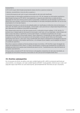 134 Good Group | EY
Comentário
O CPC 46.94 requer determinação apropriada de classes de ativos e passivos na base da:
╬╬╝• natureza, características e riscos do ativo ou passivo; e
• nível da hierarquia de valor justo no qual a mensuração do valor justo está classificado.
O Grupo divulgou as informações quantitativas de acordo com o CPC 46, baseado nas informações quantitativas
determinadas nas bases do CPC 46.94. Como julgamento, é requerido para determinar as classes de ativos
(agregação de níveis para classes de ativos pode ser apropriada), considerando que são baseadas no perfil de risco
desses ativos (por exemplo, o perfil de risco de propriedades em mercados emergentes pode diferir do risco de uma
propriedade em um mercado maduro).
Informações fornecidas em uma técnica de avaliação podem ser classificadas em diferentes níveis da hierarquia a
valor justo. No entanto, para fins de divulgação, a mensuração a valor justo deve ser categorizada integralmente (ou
seja, dependendo da unidade de conta) dentro da hierarquia.
Essa categorização pode não ser tão óbvia quando houver a utilização de inputs múltiplos. O CPC 40 (R1).73
esclarece que a categorização de hierarquia de mensuração a valor justo, em sua integridade, é determinada com
base no input mais básico e significativo à mensuração integral. A avaliação da significância de um input,
especialmente em relação à mensuração integral, requer julgamento e consideração de fatos específicos ao ativo
ou passivo (ou grupo de ativos e/ou passivos) sob mensuração e eventuais ajustes feitos nas informações
significativas para apurar o valor justo. Essas considerações têm impacto subsequente às divulgações de técnicas
de avaliação, processos e informações significativas, e as entidades devem adaptar suas divulgações aos fatos e
circunstâncias específicos.
Para ativos e passivos avaliados ao final do período em bases recorrentes, o CPC 46.93(c) requer divulgação dos
valores de transferências entre o Nível 1 e o Nível 2 da hierarquia, os motivos das transferências e as políticas da
entidade para determinar quando essas transferências devem ocorrer. Transferências entre cada nível devem ser
divulgadas separadamente.
O Grupo avaliou a isenção do CPC 46.C3 de fornecer as divulgações comparativas de valor justo. No entanto, as
divulgações de instrumentos financeiros mensurados ao valor justo já eram divulgadas desde 2012.
33. Eventos subsequentes
Em 14 de janeiro de 2018, um edifício com valor contábil líquido de R$ 1.695 foi seriamente danificado por
uma enchente, e os estoques, com valor contábil líquido de R$ 857, foram perdidos. Estima-se que o valor a ser
pago pelo seguro seja inferior ao custo total de perda, aproximadamente R$ 750 menos do que o necessário.
 
