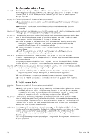 136 Good Group | EY
	 1. Informações sobre o Grupo
CPC 24.17	 A entidade deve divulgar a data em que foi concedida a autorização para emissão das
demonstrações contábeis e quem forneceu tal autorização. Se os sócios da entidade ou outros
tiverem o poder de alterar as demonstrações contábeis após sua emissão, a entidade deve
divulgar esse fato.
CPC 26 (R1).10 	O conjunto completo de demonstrações contábeis inclui:
	(e) notas explicativas, compreendendo as políticas contábeis significativas e outras informações
elucidativas;
	 (ea) informações comparativas com o período anterior, conforme especificado nos itens
38 e 38A.
CPC 26 (R1).49 	As demonstrações contábeis devem ser identificadas claramente e distinguidas de qualquer outra
informação que porventura conste no mesmo documento publicado.
CPC 26 (R1).51 	Cada demonstração contábil e respectivas notas explicativas devem ser identificadas claramente. Além
(a), (b), (c) 	 disso, as seguintes informações devem ser divulgadas de forma destacada e repetidas quando
	 necessário para a devida compreensão da informação apresentada:
	 (a) 	o nome da entidade às quais as demonstrações contábeis dizem respeito ou outro meio
		 que permita sua identificação, bem como qualquer alteração que possa ter ocorrido
		 nessa identificação desde o término do período anterior;
	(b) 	se as demonstrações contábeis se referem a uma entidade individual ou a um grupo
de entidades;
	(c) 	a data de encerramento do período de reporte ou o período coberto pelo conjunto
de demonstrações contábeis ou notas explicativas;
CPC 26 (R1).113 	As notas explicativas devem ser apresentadas, tanto quanto seja praticável, de forma
sistemática. Na determinação de forma sistemática, a entidade deve considerar os efeitos sobre
a compreensibilidade
e comparabilidade das suas demonstrações contábeis. Cada item das demonstrações contábeis
deve ter referência cruzada com a respectiva informação apresentada nas notas explicativas.
CPC 26 (R1).138 A entidade deve divulgar, caso não seja divulgado em outro local entre as informações publicadas
(a), (b), (c) 	 com as demonstrações contábeis, as seguintes informações:
	 (a) 	o domicílio e a forma jurídica da entidade, o seu país de registro e o endereço da sede
registrada (ou o local principal dos negócios, se diferente da sede registrada);
	 (b) 	a descrição da natureza das operações da entidade e das suas principais atividades.
	 (c) 	o nome da entidade controladora e a entidade controladora do grupo em última instância.
	 2. Políticas contábeis
CPC 26 (R1).	 O conjunto completo de demonstrações contábeis inclui:
10 (f)
(f)	 balanço patrimonial do início do período mais antigo, comparativamente apresentado, quando 	
	 a entidade aplicar uma política contábil retrospectivamente ou proceder à reapresentação 	
	 retrospectiva de itens das demonstrações contábeis, ou quando proceder à reclassificação
	 de itens de suas demonstrações contábeis de acordo com os itens 40A a 40D;
CPC 26 (R1).16 A entidade cujas demonstrações contábeis estão em conformidade com os pronunciamentos
técnicos, interpretações e orientações do CPC deve declarar de forma explícita e sem reservas
essa conformidade nas notas explicativas. A entidade não deve afirmar que suas demonstrações
contábeis estão de acordo com esses pronunciamentos técnicos, interpretações e orientações
a menos que cumpra todos os seus requisitos.
CPC 26 (R1).38 	A menos que um Pronunciamento Técnico, Interpretação ou Orientação do CPC permita ou
exija de outra forma, a entidade deve divulgar informação comparativa com respeito ao período
anterior para todos os montantes apresentados nas demonstrações contábeis do período
corrente. Também deve ser apresentada de forma comparativa a informação narrativa e
descritiva que
vier a ser apresentada quando for relevante para a compreensão do conjunto das demonstrações
do período corrente.
 