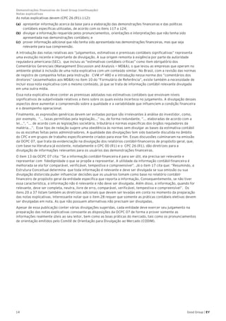 14 Good Group | EY
As notas explicativas devem (CPC 26 (R1).112):
(a) 	 apresentar informação acerca da base para a elaboração das demonstrações financeiras e das políticas
contábeis específicas utilizadas, de acordo com os itens 117 a 124;
(b) 	 divulgar a informação requerida pelos pronunciamentos, orientações e interpretações que não tenha sido
apresentada nas demonstrações contábeis; e
(c) 	 prover informação adicional que não tenha sido apresentada nas demonstrações financeiras, mas que seja
relevante para sua compreensão.
A introdução das notas relativas aos “julgamentos, estimativas e premissas contábeis significativas” representa
uma evolução recente e importante de divulgação. A sua origem remonta à exigência por parte da autoridade
reguladora americana (SEC), que incluiu as “estimativas contábeis críticas” como item obrigatório dos
Comentários Gerenciais (Management Discussion and Analysis — MD&A), o que levou as empresas que operam no
ambiente global à inclusão de uma nota explicativa com um conteúdo similar. No Brasil, com a revisão das normas
de registro de companhia feitas pela Instrução CVM n° 480 e a introdução nessa norma dos ”comentários dos
diretores” (assemelhados aos MD&A) no item 10 do “Formulário de Referência”, existe também a necessidade de
incluir essa nota explicativa com o mesmo conteúdo, já que se trata de informação contábil relevante divulgada
em uma outra mídia.
Essa nota explicativa deve conter as premissas adotadas nas estimativas contábeis que envolvam níveis
significativos de subjetividade relativos a itens sobre os quais exista incerteza no julgamento. A divulgação desses
aspectos deve aumentar a compreensão sobre a qualidade e a variabilidade que influenciem a condição financeira
e o desempenho operacional.
Finalmente, as expressões genéricas devem ser evitadas porque são irrelevantes à análise do investidor, como,
por exemplo, “... taxas permitidas pela legislação...” ou, de forma redundante, ”... elaboradas de acordo com a
lei...”, “... de acordo com as legislações societária, tributária e normas específicas dos órgãos reguladores da
matéria...”. Esse tipo de redação sugere uma obediência às normas sem divulgar as bases da estimativa contábil
ou as escolhas feitas pelos administradores. A qualidade das divulgações tem sido bastante discutida no âmbito
do CPC e em grupos de trabalho especificamente criados para esse fim. Essas discussões culminaram na emissão
da OCPC 07, que trata da evidenciação na divulgação dos relatórios contábil-financeiros de propósito geral, que,
com base na literatura já existente, notadamente o CPC 00 (R1) e o CPC 26 (R1), dão diretrizes para a
divulgação de informações relevantes para os usuários das demonstrações financeiras.
O item 13 da OCPC 07 cita: “Se a informação contábil-financeira é para ser útil, ela precisa ser relevante e
representar com fidedignidade o que se propõe a representar. A utilidade da informação contábil-financeira é
melhorada se ela for comparável, verificável, tempestiva e compreensível”. Já o item 17 cita que: “Resumindo, a
Estrutura Conceitual determina que toda informação é relevante e deve ser divulgada se sua omissão ou sua
divulgação distorcida puder influenciar decisões que os usuários tomam como base no relatório contábil-
financeiro de propósito geral da entidade específica que reporta a informação. Consequentemente, se não tiver
essa característica, a informação não é relevante e não deve ser divulgada. Além disso, a informação, quando for
relevante, deve ser completa, neutra, livre de erro, comparável, verificável, tempestiva e compreensível”. Os
itens 20 a 37 listam também as diretrizes adicionais que devem ser levadas em conta no momento da preparação
das notas explicativas. Interessante notar que o item 28 requer que somente as práticas contábeis eletivas devem
ser divulgadas em nota. As que não possuem alternativas não precisam ser divulgadas.
Apesar de essa publicação conter várias divulgações sugeridas, cada entidade deve exercer seu julgamento na
preparação das notas explicativas consoante as disposições da OCPC 07 de forma a prover somente as
informações realmente úteis ao seu leitor, bem como as boas práticas do mercado, tais como os pronunciamentos
de orientação emitidos pelo Comitê de Orientação para Divulgação ao Mercado (CODIM).
Demonstrações financeiras do Good Group (continuação)	
Notas explicativas
 