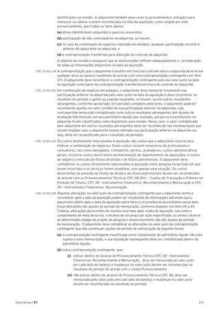141Good Group | EY
identificados na revisão. O adquirente também deve rever os procedimentos utilizados para
mensurar os valores a serem reconhecidos na data da aquisição, como exigido por este
pronunciamento, para todos os itens abaixo:
	 (a) ativos identificáveis adquiridos e passivos assumidos;
	 (b) participação de não controladores na adquirida, se houver;
	 (c) no caso de combinação de negócios realizada em estágios, qualquer participação societária 	
	 anterior do adquirente na adquirida; e
	 (d) a contraprestação transferida para obtenção do controle da adquirida.
	 O objetivo da revisão é assegurar que as mensurações reflitam adequadamente a consideração
de todas as informações disponíveis na data da aquisição.
CPC 15 (R1).39 	A contraprestação que o adquirente transfere em troca do controle sobre a adquirida deve incluir
qualquer ativo ou passivo resultante de acordo com uma contraprestação contingente (ver item
37). O adquirente deve reconhecer a contraprestação contingente pelo seu valor justo na data
da aquisição como parte da contraprestação transferida em troca do controle da adquirida.
CPC 15 (R1).42 	Em combinação de negócios em estágios, o adquirente deve mensurar novamente sua
participação anterior na adquirida pelo valor justo na data da aquisição e deve reconhecer no
resultado do período o ganho ou a perda resultante, se houver, ou em outros resultantes
abrangentes, conforme apropriado. Em períodos contábeis anteriores, o adquirente pode ter
reconhecido ajustes no valor contábil de sua participação anterior na adquirida, cuja
contrapartida tenha sido contabilizada como outros resultados abrangentes (em Ajustes de
Avaliação Patrimonial), em seu patrimônio líquido (por exemplo, porque os investimentos na
adquirida foram classificados como disponíveis para venda). Nesse caso, o valor contabilizado
pelo adquirente em outros resultados abrangentes deve ser reconhecido nas mesmas bases que
seriam exigidas caso o adquirente tivesse alienado sua participação anterior na adquirida (ou
seja, deve ser reclassificado para o resultado do período).
CPC 15 (R1).53 	Os custos diretamente relacionados à aquisição são custos que o adquirente incorre para
efetivar a combinação de negócios. Esses custos incluem honorários de profissionais e
consultores, tais como advogados, contadores, peritos, avaliadores; custos administrativos
gerais, inclusive custos decorrentes da manutenção de departamento de aquisições; e custos
de registro e emissão de títulos de dívida e de títulos patrimoniais. O adquirente deve
contabilizar os custos diretamente relacionados à aquisição como despesa no período em que
forem incorridos e os serviços forem recebidos, com apenas uma exceção. Os custos
decorrentes da emissão de títulos de dívida e de títulos patrimoniais devem ser reconhecidos
de acordo com os Pronunciamentos Técnicos CPC 08 (R1) – Custos de Transação e Prêmios na
Emissão de Títulos, CPC 38 – Instrumentos Financeiros: Reconhecimento e Mensuração e CPC
39 – Instrumentos Financeiros: Apresentação.
CPC 15 (R1).58	Algumas alterações no valor justo da contraprestação contingente que o adquirente venha a
reconhecer após a data da aquisição podem ser resultantes de informações adicionais que o
adquirente obtém após a data da aquisição sobre fatos e circunstâncias já existentes nessa data.
Essas alterações são ajustes do período de mensuração, conforme disposto nos itens 45 a 49.
Todavia, alterações decorrentes de eventos ocorridos após a data de aquisição, tais como o
cumprimento de meta de lucros; o alcance de um preço por ação especificado; ou ainda o alcance
de determinado estágio de projeto de pesquisa e desenvolvimento não são ajustes do período
de mensuração . O adquirente deve contabilizar as alterações no valor justo da contraprestação
contingente que não constituam ajustes do período de mensuração da seguinte forma:
	 (a) 	a contraprestação contingente classificada como componente do patrimônio líquido não está
sujeita a nova mensuração, e sua liquidação subsequente deve ser contabilizada dentro do
patrimônio líquido;
	(b) outra contraprestação contingente, que:
		 (i) 	 estiver dentro do alcance do Pronunciamento Técnico CPC 38 – Instrumentos
Financeiros: Reconhecimento e Mensuração, deve ser mensurada ao valor justo
em cada data de balanço e mudanças no valor justo devem ser reconhecidas no
resultado do período de acordo com o citado Pronunciamento;
		 (ii)	 não estiver dentro do alcance do Pronunciamento Técnico CPC 38, deve ser
mensurada pelo valor justo em cada data de balanço e mudanças no valor justo
devem ser reconhecidas no resultado do período.
 