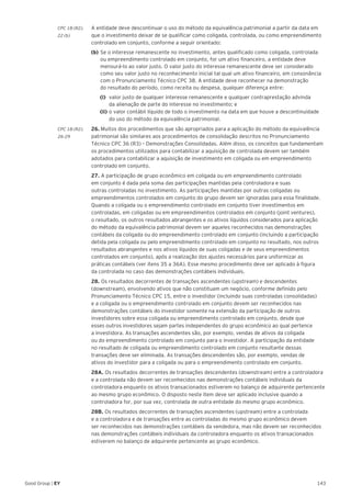 143Good Group | EY
CPC 18 (R2).	 A entidade deve descontinuar o uso do método da equivalência patrimonial a partir da data em
22 (b) 	 que o investimento deixar de se qualificar como coligada, controlada, ou como empreendimento
controlado em conjunto, conforme a seguir orientado:
	(b)	Se o interesse remanescente no investimento, antes qualificado como coligada, controlada
ou empreendimento controlado em conjunto, for um ativo financeiro, a entidade deve
mensurá-lo ao valor justo. O valor justo do interesse remanescente deve ser considerado
como seu valor justo no reconhecimento inicial tal qual um ativo financeiro, em consonância
com o Pronunciamento Técnico CPC 38. A entidade deve reconhecer na demonstração
do resultado do período, como receita ou despesa, qualquer diferença entre:
			(i)	valor justo de qualquer interesse remanescente e qualquer contraprestação advinda
			da alienação de parte do interesse no investimento; e
		 (ii) 	o valor contábil líquido de todo o investimento na data em que houve a descontinuidade
			 do uso do método da equivalência patrimonial.
CPC 18 (R2). 	 26. Muitos dos procedimentos que são apropriados para a aplicação do método da equivalência
26-29 	 patrimonial são similares aos procedimentos de consolidação descritos no Pronunciamento
Técnico CPC 36 (R3) – Demonstrações Consolidadas. Além disso, os conceitos que fundamentam
os procedimentos utilizados para contabilizar a aquisição de controlada devem ser também
adotados para contabilizar a aquisição de investimento em coligada ou em empreendimento
controlado em conjunto.
	 27. A participação de grupo econômico em coligada ou em empreendimento controlado
em conjunto é dada pela soma das participações mantidas pela controladora e suas
outras controladas no investimento. As participações mantidas por outras coligadas ou
empreendimentos controlados em conjunto do grupo devem ser ignoradas para essa finalidade.
Quando a coligada ou o empreendimento controlado em conjunto tiver investimentos em
controladas, em coligadas ou em empreendimentos controlados em conjunto (joint ventures),
o resultado, os outros resultados abrangentes e os ativos líquidos considerados para aplicação
do método da equivalência patrimonial devem ser aqueles reconhecidos nas demonstrações
contábeis da coligada ou do empreendimento controlado em conjunto (incluindo a participação
detida pela coligada ou pelo empreendimento controlado em conjunto no resultado, nos outros
resultados abrangentes e nos ativos líquidos de suas coligadas e de seus empreendimentos
controlados em conjunto), após a realização dos ajustes necessários para uniformizar as
práticas contábeis (ver itens 35 a 36A). Esse mesmo procedimento deve ser aplicado à figura
da controlada no caso das demonstrações contábeis individuais.
	28. Os resultados decorrentes de transações ascendentes (upstream) e descendentes
(downstream), envolvendo ativos que não constituam um negócio, conforme definido pelo
Pronunciamento Técnico CPC 15, entre o investidor (incluindo suas controladas consolidadas)
e a coligada ou o empreendimento controlado em conjunto devem ser reconhecidos nas
demonstrações contábeis do investidor somente na extensão da participação de outros
investidores sobre essa coligada ou empreendimento controlado em conjunto, desde que
esses outros investidores sejam partes independentes do grupo econômico ao qual pertence
a investidora. As transações ascendentes são, por exemplo, vendas de ativos da coligada
ou do empreendimento controlado em conjunto para o investidor. A participação da entidade
no resultado de coligada ou empreendimento controlado em conjunto resultante dessas
transações deve ser eliminada. As transações descendentes são, por exemplo, vendas de
ativos do investidor para a coligada ou para o empreendimento controlado em conjunto.
	28A. Os resultados decorrentes de transações descendentes (downstream) entre a controladora
e a controlada não devem ser reconhecidos nas demonstrações contábeis individuais da
controladora enquanto os ativos transacionados estiverem no balanço de adquirente pertencente
ao mesmo grupo econômico. O disposto neste item deve ser aplicado inclusive quando a
controladora for, por sua vez, controlada de outra entidade do mesmo grupo econômico.
	28B. Os resultados decorrentes de transações ascendentes (upstream) entre a controlada
e a controladora e de transações entre as controladas do mesmo grupo econômico devem
ser reconhecidos nas demonstrações contábeis da vendedora, mas não devem ser reconhecidos
nas demonstrações contábeis individuais da controladora enquanto os ativos transacionados
estiverem no balanço de adquirente pertencente ao grupo econômico.
 