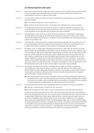 146 Good Group | EY
	 2.5 Mensuração do valor justo
CPC 46.9 	 Este pronunciamento define valor justo como o preço que seria recebido pela venda de um ativo
ou que seria pago pela transferência de um passivo em uma transação não forçada entre
participantes do mercado na data de mensuração.
CPC 46.16 	 A mensuração do valor justo presume que a transação para a venda do ativo ou transferência
do passivo ocorre:
(a) no mercado principal para o ativo ou passivo; ou
(b) na ausência de mercado principal, no mercado mais vantajoso para o ativo ou passivo.
CPC 46.22 	 A entidade deve mensurar o valor justo de um ativo ou passivo utilizando as premissas que
os participantes do mercado utilizariam ao precificar o ativo ou o passivo, presumindo-se que
os participantes do mercado ajam em seu melhor interesse econômico.
CPC 46.27 	 A mensuração do valor justo de um ativo não financeiro leva em consideração a capacidade
do participante do mercado de gerar benefícios econômicos utilizando o ativo em seu melhor
uso possível (highest and best use) ou vendendo-o a outro participante do mercado que utilizaria
o ativo em seu melhor uso.
CPC 46.61 	 A entidade deve utilizar técnicas de avaliação que sejam apropriadas nas circunstâncias e para
as quais haja dados suficientes disponíveis para mensurar o valor justo, maximizando o uso
de dados observáveis relevantes e minimizando o uso de dados não observáveis.
CPC 46.73	 Em alguns casos, as informações utilizadas para mensurar o valor justo de um ativo ou de um
passivo podem ser classificadas em diferentes níveis da hierarquia de valor justo. Nesses casos,
a mensuração do valor justo é classificada integralmente no mesmo nível da hierarquia de valor
justo que a informação de nível mais baixo que for significativa para a mensuração como um
todo. Avaliar a importância de uma informação específica para a mensuração como um todo
requer julgamento, levando-se em conta fatores específicos do ativo ou passivo. Ajustes para
chegar a mensurações baseadas no valor justo, tais como os custos para vender ao mensurar o
valor justo menos os custos para vender, não devem ser levados em conta ao determinar o nível
da hierarquia de valor justo no qual a mensuração do valor justo seja classificada.
CPC 46.93 (g) 	 Para atingir os objetivos do item 91, a entidade deve divulgar, no mínimo, as seguintes
informações para cada classe de ativos e passivos (vide item 94 para informações sobre a
determinação de classes adequadas de ativos e passivos) mensurados ao valor justo (incluindo
mensurações com base no valor justo dentro do alcance deste pronunciamento) no balanço
patrimonial após o reconhecimento inicial:
(g) 	para mensurações do valor justo recorrentes e não recorrentes classificadas no Nível 3 da
hierarquia de valor justo, uma descrição dos processos de avaliação utilizados pela entidade
(incluindo, por exemplo, como a entidade decide suas políticas e procedimentos de avaliação
e analisa mudanças nas mensurações do valor justo de período a período);
CPC 46.94 	 A entidade deve determinar classes apropriadas de ativos e passivos com base no seguinte:
(a) natureza, características e riscos do ativo ou passivo; e
(b) nível da hierarquia de valor justo no qual a mensuração do valor justo está classificada.
	 O número de classes pode precisar ser maior para mensurações do valor justo classificadas no
Nível 3 da hierarquia de valor justo, uma vez que essas mensurações têm grau maior de incerteza
e subjetividade. Determinar classes apropriadas de ativos e passivos para as quais devem ser
fornecidas divulgações sobre mensurações do valor justo requer julgamento. Uma classe de
ativos e passivos frequentemente exige uma desagregação maior que as rubricas apresentadas
no balanço patrimonial. Contudo, a entidade deve fornecer informações suficientes para permitir
a conciliação com as rubricas apresentadas no balanço patrimonial. Se outro pronunciamento
especificar a classe de um ativo ou passivo, a entidade pode, ao fornecer as divulgações exigidas
neste pronunciamento, utilizar essa classe se ela satisfizer os requisitos deste item.
 