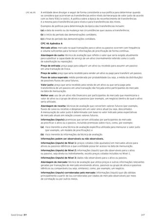 147Good Group | EY
CPC 46.95 	 A entidade deve divulgar e seguir de forma consistente a sua política para determinar quando
se considera que ocorreram as transferências entre níveis da hierarquia de valor justo de acordo
com os itens 93(c) e (e)(iv). A política sobre a época do reconhecimento de transferências
é a mesma para transferências para níveis e para transferências dos níveis.
	 Exemplos de políticas para determinação da época das transferências incluem:
(a) a data do evento ou da mudança nas circunstâncias que causou a transferência;
(b) o início do período das demonstrações contábeis;
(c) o final do período das demonstrações contábeis.
	 CPC 46 Apêndice A
	 Mercado ativo: mercado no qual transações para o ativo ou passivo ocorrem com frequência
e volume suficientes para fornecer informações de precificação de forma contínua.
	 Abordagem de custo: técnica de avaliação que reflete o valor que seria exigido atualmente
para substituir a capacidade de serviço de um ativo (normalmente referido como o custo
de substituição ou reposição).
	 Preço de entrada: preço pago para adquirir um ativo ou recebido para assumir um passivo
em uma transação de troca.
	 Preço de saída: preço que seria recebido para vender um ativo ou pago para transferir um passivo.
	 Fluxo de caixa esperado: média ponderada por probabilidade (ou seja, a média da distribuição)
de possíveis fluxos de caixa futuros.
	 Valor justo: preço que seria recebido pela venda de um ativo ou que seria pago pela
transferência de um passivo em uma transação não forçada entre participantes do mercado
na data de mensuração.
	 Melhor uso: uso de um ativo não financeiro por participantes do mercado que maximizaria o
valor do ativo ou o grupo de ativos e passivos (por exemplo, um negócio) dentro do qual o ativo
seria utilizado.
	 Abordagem de receita: técnicas de avaliação que convertem valores futuros (por exemplo,
fluxos de caixa ou receitas e despesas) em um valor único atual (ou seja, descontado).
A mensuração do valor justo é determinada com base no valor indicado pelas expectativas
de mercado atuais em relação a esses valores futuros.
	 Informações (inputs): premissas que seriam utilizadas por participantes do mercado
ao precificar o ativo ou o passivo, incluindo premissas sobre risco, como, por exemplo:
(a) 	risco inerente a uma técnica de avaliação específica utilizada para mensurar o valor justo
(por exemplo, um modelo de precificação); e
(b) 	risco inerente às informações da técnica de avaliação.
	 Informações podem ser observáveis ou não observáveis.
	 Informações (inputs) de Nível 1: preços cotados (não ajustados) em mercados ativos para
ativos ou passivos idênticos a que a entidade possa ter acesso na data de mensuração.
	 Informações (inputs) de Nível 2: informações (inputs) que são observáveis para o ativo
ou passivo, seja direta ou indiretamente, exceto preços cotados incluídos no Nível 1.
	 Informações (inputs) de Nível 3: dados não observáveis para o ativo ou passivo.
	 Abordagem de mercado: técnica de avaliação que utiliza preços e outras informações relevantes
geradas por transações de mercado envolvendo ativos, passivos ou grupo de ativos e passivos
idênticos ou comparáveis (ou seja, similares), como, por exemplo, um negócio.
	 Informações (inputs) corroboradas pelo mercado: informações (inputs) que são obtidas
principalmente a partir de (ou corroboradas por) dados de mercado observáveis por meio
de correlação ou por outros meios.
 