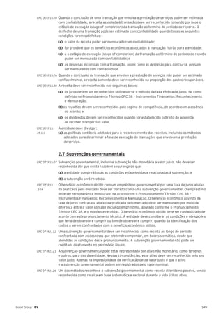 149Good Group | EY
CPC 30 (R1).20 	Quando a conclusão de uma transação que envolva a prestação de serviços puder ser estimada
com confiabilidade, a receita associada à transação deve ser reconhecida tomando por base o
estágio de execução (stage of completion) da transação ao término do período de reporte. O
desfecho de uma transação pode ser estimado com confiabilidade quando todas as seguintes
condições forem satisfeitas:
(a) 	o valor da receita puder ser mensurado com confiabilidade;
(b)	 for provável que os benefícios econômicos associados à transação fluirão para a entidade;
(c)	 a o estágio de execução (stage of completion) da transação ao término do período de reporte
puder ser mensurado com confiabilidade; e
(d)	 as despesas incorridas com a transação, assim como as despesas para concluí-la, possam
ser mensuradas com confiabilidade.
CPC 30 (R1).26 	Quando a conclusão da transação que envolva a prestação de serviços não puder ser estimada
confiavelmente, a receita somente deve ser reconhecida na proporção dos gastos recuperáveis.
CPC 30 (R1).30 	A receita deve ser reconhecida nas seguintes bases:
(a) 	os juros devem ser reconhecidos utilizando-se o método da taxa efetiva de juros, tal como
definido no Pronunciamento Técnico CPC 38 – Instrumentos Financeiros: Reconhecimento
e Mensuração;
(b) os royalties devem ser reconhecidos pelo regime de competência, de acordo com a essência
do acordo; e
(c) 	os dividendos devem ser reconhecidos quando for estabelecido o direito do acionista
de receber o respectivo valor.
CPC 30 (R1).	 A entidade deve divulgar:
35 (a) 	 (a) 	as políticas contábeis adotadas para o reconhecimento das receitas, incluindo os métodos 	
	 adotados para determinar a fase de execução de transações que envolvam a prestação
	 de serviço.
	 2.7 Subvenções governamentais
CPC 07 (R1).07 	Subvenção governamental, inclusive subvenção não monetária a valor justo, não deve ser
reconhecida até que exista razoável segurança de que:
	(a)	a entidade cumprirá todas as condições estabelecidas e relacionadas à subvenção; e
	(b)	a subvenção será recebida.
CPC 07 (R1)	 O benefício econômico obtido com um empréstimo governamental por uma taxa de juros abaixo
.10A 	 da praticada pelo mercado deve ser tratado como uma subvenção governamental. O empréstimo
deve ser reconhecido e mensurado de acordo com o Pronunciamento Técnico CPC 38 –
Instrumentos Financeiros: Reconhecimento e Mensuração. O benefício econômico advindo da
taxa de juros contratada abaixo da praticada pelo mercado deve ser mensurado por meio da
diferença entre o valor contábil inicial do empréstimo, apurado conforme o Pronunciamento
Técnico CPC 38, e o montante recebido. O benefício econômico obtido deve ser contabilizado de
acordo com este pronunciamento técnico. A entidade deve considerar as condições e obrigações
que teria de observar e cumprir ou tem de observar e cumprir, quando da identificação dos
custos a serem confrontados com o benefício econômico obtido.
CPC 07 (R1).12 	 Uma subvenção governamental deve ser reconhecida como receita ao longo do período
confrontada com as despesas que pretende compensar, em base sistemática, desde que
atendidas as condições deste pronunciamento. A subvenção governamental não pode ser
creditada diretamente no patrimônio líquido.
CPC 07 (R1).23 	 A subvenção governamental pode estar representada por ativo não monetário, como terrenos
e outros, para uso da entidade. Nessas circunstâncias, esse ativo deve ser reconhecido pelo seu
valor justo. Apenas na impossibilidade de verificação desse valor justo é que o ativo
e a subvenção governamental podem ser registrados pelo valor nominal.
CPC 07 (R1).26 	 Um dos métodos reconhece a subvenção governamental como receita diferida no passivo, sendo
reconhecida como receita em base sistemática e racional durante a vida útil do ativo.
 