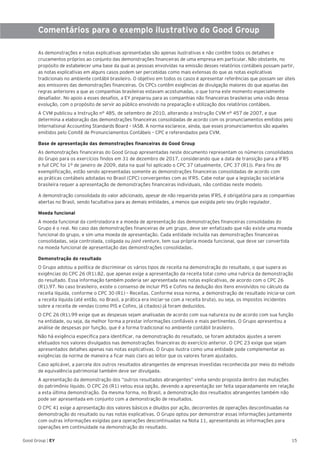 15Good Group | EY
Comentários para o exemplo ilustrativo do Good Group
As demonstrações e notas explicativas apresentadas são apenas ilustrativas e não contêm todos os detalhes e
cruzamentos próprios ao conjunto das demonstrações financeiras de uma empresa em particular. Não obstante, no
propósito de estabelecer uma base da qual as pessoas envolvidas na emissão desses relatórios contábeis possam partir,
as notas explicativas em alguns casos podem ser percebidas como mais extensas do que as notas explicativas
tradicionais no ambiente contábil brasileiro. O objetivo em todos os casos é apresentar referências que possam ser úteis
aos emissores das demonstrações financeiras. Os CPCs contêm exigências de divulgação maiores do que aquelas das
regras anteriores a que as companhias brasileiras estavam acostumadas, o que torna este momento especialmente
desafiador. No apoio a esses desafios, a EY preparou para as companhias não financeiras brasileiras uma visão dessa
evolução, com o propósito de servir ao público envolvido na preparação e utilização dos relatórios contábeis.
A CVM publicou a Instrução n° 485, de setembro de 2010, alterando a Instrução CVM n° 457 de 2007, e que
determina a elaboração das demonstrações financeiras consolidadas de acordo com os pronunciamentos emitidos pelo
International Accounting Standards Board – IASB. A norma esclarece, ainda, que esses pronunciamentos são aqueles
emitidos pelo Comitê de Pronunciamentos Contábeis – CPC e referendados pela CVM.
Base de apresentação das demonstrações financeiras do Good Group
As demonstrações financeiras do Good Group apresentadas neste documento representam os números consolidados
do Grupo para os exercícios findos em 31 de dezembro de 2017, considerando que a data de transição para a IFRS
e full CPC foi 1º de janeiro de 2009, data na qual foi aplicado o CPC 37 (atualmente, CPC 37 (R1)). Para fins de
exemplificação, estão sendo apresentadas somente as demonstrações financeiras consolidadas de acordo com
as práticas contábeis adotadas no Brasil (CPC) convergentes com as IFRS. Cabe notar que a legislação societária
brasileira requer a apresentação de demonstrações financeiras individuais, não contidas neste modelo.
A demonstração consolidada do valor adicionado, apesar de não requerida pelas IFRS, é obrigatória para as companhias
abertas no Brasil, sendo facultativa para as demais entidades, a menos que exigida pelo seu órgão regulador.
Moeda funcional
A moeda funcional da controladora e a moeda de apresentação das demonstrações financeiras consolidadas do
Grupo é o real. No caso das demonstrações financeiras de um grupo, deve ser enfatizado que não existe uma moeda
funcional do grupo, e sim uma moeda de apresentação. Cada entidade incluída nas demonstrações financeiras
consolidadas, seja controlada, coligada ou joint venture, tem sua própria moeda funcional, que deve ser convertida
na moeda funcional de apresentação das demonstrações consolidadas.
Demonstração do resultado
O Grupo adotou a política de discriminar os vários tipos de receita na demonstração do resultado, o que supera as
exigências do CPC 26 (R1).82, que apenas exige a apresentação da receita total como uma rubrica da demonstração
do resultado. Essa informação também poderia ser apresentada nas notas explicativas, de acordo com o CPC 26
(R1).97. No caso brasileiro, existe o consenso de incluir PIS e Cofins na dedução dos itens envolvidos no cálculo da
receita líquida, conforme o CPC 30 (R1) – Receitas. Conforme essa norma, a demonstração de resultado inicia-se com
a receita líquida (até então, no Brasil, a prática era iniciar-se com a receita bruta), ou seja, os impostos incidentes
sobre a receita de vendas (como PIS e Cofins, já citados) já foram deduzidos.
O CPC 26 (R1).99 exige que as despesas sejam analisadas de acordo com sua natureza ou de acordo com sua função
na entidade, ou seja, da melhor forma a prestar informações confiáveis e mais pertinentes. O Grupo apresentou a
análise de despesas por função, que é a forma tradicional no ambiente contábil brasileiro.
Não há exigência específica para identificar, na demonstração do resultado, se foram adotados ajustes a serem
efetuados nos valores divulgados nas demonstrações financeiras do exercício anterior. O CPC 23 exige que sejam
apresentados detalhes apenas nas notas explicativas. O Grupo ilustra como uma entidade pode complementar as
exigências da norma de maneira a ficar mais claro ao leitor que os valores foram ajustados.
Caso aplicável, a parcela dos outros resultados abrangentes de empresas investidas reconhecida por meio do método
de equivalência patrimonial também deve ser divulgada.
A apresentação da demonstração dos “outros resultados abrangentes” vinha sendo proposta dentro das mutações
do patrimônio líquido. O CPC 26 (R1) vetou essa opção, devendo a apresentação ser feita separadamente em relação
a esta última demonstração. Da mesma forma, no Brasil, a demonstração dos resultados abrangentes também não
pode ser apresentada em conjunto com a demonstração de resultados.
O CPC 41 exige a apresentação dos valores básicos e diluídos por ação, decorrentes de operações descontinuadas na
demonstração do resultado ou nas notas explicativas. O Grupo optou por demonstrar essas informações juntamente
com outras informações exigidas para operações descontinuadas na Nota 11, apresentando as informações para
operações em continuidade na demonstração do resultado.
 